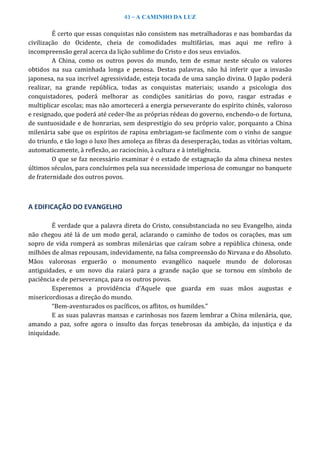 43 – A CAMINHO DA LUZ
É certo que essas conquistas não consistem nas metralhadoras e nas bombardas da
civilização do Ocidente, cheia de comodidades multifárias, mas aqui me refiro à
incompreensão geral acerca da lição sublime do Cristo e dos seus enviados.
A China, como os outros povos do mundo, tem de esmar neste século os valores
obtidos na sua caminhada longa e penosa. Destas palavras, não há inferir que a invasão
japonesa, na sua incrível agressividade, esteja tocada de uma sanção divina. O Japão poderá
realizar, na grande república, todas as conquistas materiais; usando a psicologia dos
conquistadores, poderá melhorar as condições sanitárias do povo, rasgar estradas e
multiplicar escolas; mas não amortecerá a energia perseverante do espírito chinês, valoroso
e resignado, que poderá até ceder-lhe as próprias rédeas do governo, enchendo-o de fortuna,
de suntuosidade e de honrarias, sem desprestígio do seu próprio valor, porquanto a China
milenária sabe que os espíritos de rapina embriagam-se facilmente com o vinho de sangue
do triunfo, e tão logo o luxo lhes amoleça as fibras da desesperação, todas as vitórias voltam,
automaticamente, à reflexão, ao raciocínio, à cultura e à inteligência.
O que se faz necessário examinar é o estado de estagnação da alma chinesa nestes
últimos séculos, para concluirmos pela sua necessidade imperiosa de comungar no banquete
de fraternidade dos outros povos.
A EDIFICAÇÃO DO EVANGELHO
É verdade que a palavra direta do Cristo, consubstanciada no seu Evangelho, ainda
não chegou até lá de um modo geral, aclarando o caminho de todos os corações, mas um
sopro de vida romperá as sombras milenárias que caíram sobre a república chinesa, onde
milhões de almas repousam, indevidamente, na falsa compreensão do Nirvana e do Absoluto.
Mãos valorosas erguerão o monumento evangélico naquele mundo de dolorosas
antiguidades, e um novo dia raiará para a grande nação que se tornou em símbolo de
paciência e de perseverança, para os outros povos.
Esperemos a providência d’Aquele que guarda em suas mãos augustas e
misericordiosas a direção do mundo.
“Bem-aventurados os pacíficos, os aflitos, os humildes.”
E as suas palavras mansas e carinhosas nos fazem lembrar a China milenária, que,
amando a paz, sofre agora o insulto das forças tenebrosas da ambição, da injustiça e da
iniquidade.
 