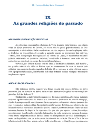 44 – Francisco Cândido Xavier (Emmanuel)
IX
As grandes religiões do passado
AS PRIMEIRAS ORGANIZAÇÕES RELIGIOSAS
As primeiras organizações religiosas da Terra tiveram, naturalmente, sua origem
entre os povos primitivos do Oriente, aos quais enviava Jesus, periodicamente, os seus
mensageiros e missionários. Dada a ausência da escrita, naquelas épocas longínquas, todas
as tradições se transmitiam de geração a geração através do mecanismo das palavras.
Todavia, com a cooperação dos degredados do sistema da Capela, os rudimentos das artes
gráficas receberam os primeiros impulsos, começando a florescer uma nova era de
conhecimento espiritual, no campo das concepções religiosas.
Os Vedas, que contam mais de seis mil anos, já nos falam da sabedoria dos “Sastras”,
ou grandes mestres das ciências hindus, que os antecederam de mais ou menos dois
milênios, nas margens dos rios sagrados da Índia. Vê-se, pois, que a ideia religiosa nasceu
com a própria Humanidade, constituindo o alicerce de todos os seus esforços e realizações
no plano terráqueo.
AINDA AS RAÇAS ADÂMICAS
Não podemos, porém, esquecer que Jesus reunira nos espaços infinitos os seres
proscritos que se exilaram na Terra, antes de sua reencarnação geral na vizinhança dos
planaltos do Irá e do Pamir42.
Obedecendo às determinações superiores do mundo espiritual, eles nunca puderam
esquecer a palavra salvadora do Messias e as suas divinas promessas. As belezas do espaço,
aliadas à paisagem mirífica do plano que foram obrigados a abandonar, viviam no cerne das
suas recordações mais queridas. As exortações confortadoras do Cristo, nas vésperas de sua
dolorosa imersão nos fluidos pesados do planeta terrestre, cantavam-lhes no íntimo os mais
formosos hosanas de alegria e de esperança. Era por isso que aquelas civilizações antigas
possuíam mais fé, colocando a intuição divina acima da razão puramente humana. A crença,
como íntima e sagrada aquisição de suas almas, era a força motora de todas as realizações, e
todos os degredados, com os mais santos entusiasmos do coração, falaram d'Ele e da sua
infinita misericórdia. Suas vozes enchem todo o âmbito das civilizações que passaram no
 