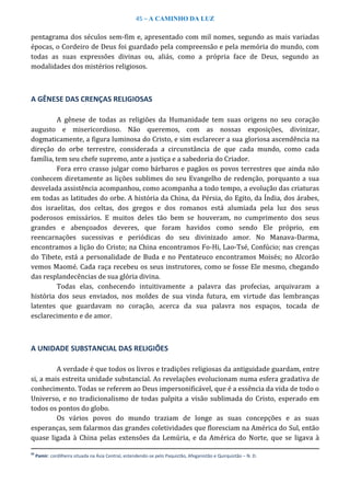 45 – A CAMINHO DA LUZ
pentagrama dos séculos sem-fim e, apresentado com mil nomes, segundo as mais variadas
épocas, o Cordeiro de Deus foi guardado pela compreensão e pela memória do mundo, com
todas as suas expressões divinas ou, aliás, como a própria face de Deus, segundo as
modalidades dos mistérios religiosos.
A GÊNESE DAS CRENÇAS RELIGIOSAS
A gênese de todas as religiões da Humanidade tem suas origens no seu coração
augusto e misericordioso. Não queremos, com as nossas exposições, divinizar,
dogmaticamente, a figura luminosa do Cristo, e sim esclarecer a sua gloriosa ascendência na
direção do orbe terrestre, considerada a circunstância de que cada mundo, como cada
família, tem seu chefe supremo, ante a justiça e a sabedoria do Criador.
Fora erro crasso julgar como bárbaros e pagãos os povos terrestres que ainda não
conhecem diretamente as lições sublimes do seu Evangelho de redenção, porquanto a sua
desvelada assistência acompanhou, como acompanha a todo tempo, a evolução das criaturas
em todas as latitudes do orbe. A história da China, da Pérsia, do Egito, da Índia, dos árabes,
dos israelitas, dos celtas, dos gregos e dos romanos está alumiada pela luz dos seus
poderosos emissários. E muitos deles tão bem se houveram, no cumprimento dos seus
grandes e abençoados deveres, que foram havidos como sendo Ele próprio, em
reencarnações sucessivas e periódicas do seu divinizado amor. No Manava-Darma,
encontramos a lição do Cristo; na China encontramos Fo-Hi, Lao-Tsé, Confúcio; nas crenças
do Tibete, está a personalidade de Buda e no Pentateuco encontramos Moisés; no Alcorão
vemos Maomé. Cada raça recebeu os seus instrutores, como se fosse Ele mesmo, chegando
das resplandecências de sua glória divina.
Todas elas, conhecendo intuitivamente a palavra das profecias, arquivaram a
história dos seus enviados, nos moldes de sua vinda futura, em virtude das lembranças
latentes que guardavam no coração, acerca da sua palavra nos espaços, tocada de
esclarecimento e de amor.
A UNIDADE SUBSTANCIAL DAS RELIGIÕES
A verdade é que todos os livros e tradições religiosas da antiguidade guardam, entre
si, a mais estreita unidade substancial. As revelações evolucionam numa esfera gradativa de
conhecimento. Todas se referem ao Deus impersonificável, que é a essência da vida de todo o
Universo, e no tradicionalismo de todas palpita a visão sublimada do Cristo, esperado em
todos os pontos do globo.
Os vários povos do mundo traziam de longe as suas concepções e as suas
esperanças, sem falarmos das grandes coletividades que floresciam na América do Sul, então
quase ligada à China pelas extensões da Lemúria, e da América do Norte, que se ligava à
42
Pamir: cordilheira situada na Ásia Central, estendendo-se pelo Paquistão, Afeganistão e Quirquistão – N. D.
 