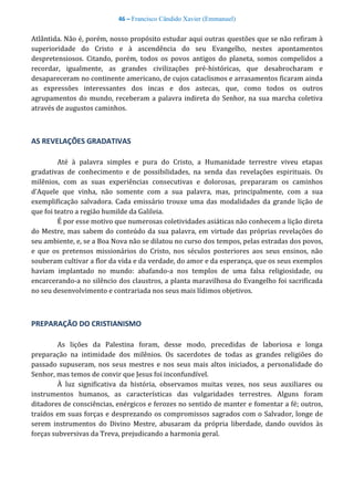 46 – Francisco Cândido Xavier (Emmanuel)
Atlântida. Não é, porém, nosso propósito estudar aqui outras questões que se não refiram à
superioridade do Cristo e à ascendência do seu Evangelho, nestes apontamentos
despretensiosos. Citando, porém, todos os povos antigos do planeta, somos compelidos a
recordar, igualmente, as grandes civilizações pré-históricas, que desabrocharam e
desapareceram no continente americano, de cujos cataclismos e arrasamentos ficaram ainda
as expressões interessantes dos incas e dos astecas, que, como todos os outros
agrupamentos do mundo, receberam a palavra indireta do Senhor, na sua marcha coletiva
através de augustos caminhos.
AS REVELAÇÕES GRADATIVAS
Até à palavra simples e pura do Cristo, a Humanidade terrestre viveu etapas
gradativas de conhecimento e de possibilidades, na senda das revelações espirituais. Os
milênios, com as suas experiências consecutivas e dolorosas, prepararam os caminhos
d’Aquele que vinha, não somente com a sua palavra, mas, principalmente, com a sua
exemplificação salvadora. Cada emissário trouxe uma das modalidades da grande lição de
que foi teatro a região humilde da Galileia.
É por esse motivo que numerosas coletividades asiáticas não conhecem a lição direta
do Mestre, mas sabem do conteúdo da sua palavra, em virtude das próprias revelações do
seu ambiente, e, se a Boa Nova não se dilatou no curso dos tempos, pelas estradas dos povos,
e que os pretensos missionários do Cristo, nos séculos posteriores aos seus ensinos, não
souberam cultivar a flor da vida e da verdade, do amor e da esperança, que os seus exemplos
haviam implantado no mundo: abafando-a nos templos de uma falsa religiosidade, ou
encarcerando-a no silêncio dos claustros, a planta maravilhosa do Evangelho foi sacrificada
no seu desenvolvimento e contrariada nos seus mais lídimos objetivos.
PREPARAÇÃO DO CRISTIANISMO
As lições da Palestina foram, desse modo, precedidas de laboriosa e longa
preparação na intimidade dos milênios. Os sacerdotes de todas as grandes religiões do
passado supuseram, nos seus mestres e nos seus mais altos iniciados, a personalidade do
Senhor, mas temos de convir que Jesus foi inconfundível.
À luz significativa da história, observamos muitas vezes, nos seus auxiliares ou
instrumentos humanos, as características das vulgaridades terrestres. Alguns foram
ditadores de consciências, enérgicos e ferozes no sentido de manter e fomentar a fé; outros,
traídos em suas forças e desprezando os compromissos sagrados com o Salvador, longe de
serem instrumentos do Divino Mestre, abusaram da própria liberdade, dando ouvidos às
forças subversivas da Treva, prejudicando a harmonia geral.
 
