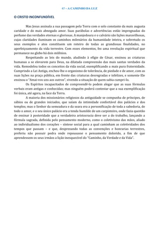 47 – A CAMINHO DA LUZ
O CRISTO INCONFUNDÍVEL
Mas Jesus assinala a sua passagem pela Terra com o selo constante da mais augusta
caridade e do mais abnegado amor. Suas parábolas e advertências estão impregnadas do
perfume das verdades eternas e gloriosas. A manjedoura e o calvário são lições maravilhosas,
cujas claridades iluminam os caminhos milenários da humanidade inteira, e sobretudo os
seus exemplos e atos constituem um roteiro de todas as grandiosas finalidades, no
aperfeiçoamento da vida terrestre. Com esses elementos, fez uma revolução espiritual que
permanece no globo há dois milênios.
Respeitando as leis do mundo, aludindo à efígie de César, ensinou as criaturas
humanas a se elevarem para Deus, na dilatada compreensão das mais santas verdades da
vida. Remodelou todos os conceitos da vida social, exemplificando a mais pura fraternidade.
Cumprindo a Lei Antiga, encheu-lhe o organismo de tolerância, de piedade e de amor, com as
suas lições na praça pública, em frente das criaturas desregradas e infelizes, e somente Ele
ensinou o “Amai-vos uns aos outros”, vivendo a situação de quem sabia cumpri-lo.
Os Espíritos incapacitados de compreendê-lo podem alegar que as suas fórmulas
verbais eram antigas e conhecidas; mas ninguém poderá contestar que a sua exemplificação
foi única, até agora, na face da Terra.
A maioria dos missionários religiosos da antiguidade se compunha de príncipes, de
sábios ou de grandes iniciados, que saíam da intimidade confortável dos palácios e dos
templos; mas o Senhor da semeadura e da seara era a personificação de toda a sabedoria, de
todo o amor, e o seu único palácio era a tenda humilde de um carpinteiro, onde fazia questão
de ensinar à posteridade que a verdadeira aristocracia deve ser a do trabalho, lançando a
fórmula sagrada, definida pelo pensamento moderno, como o coletivismo das mãos, aliado
ao individualismo dos corações – síntese social para a qual caminham as coletividades dos
tempos que passam – e que, desprezando todas as convenções e honrarias terrestres,
preferiu não possuir pedra onde repousasse o pensamento dolorido, a fim de que
aprendessem os seus irmãos a lição inesquecível do “Caminho, da Verdade e da Vida”.
 