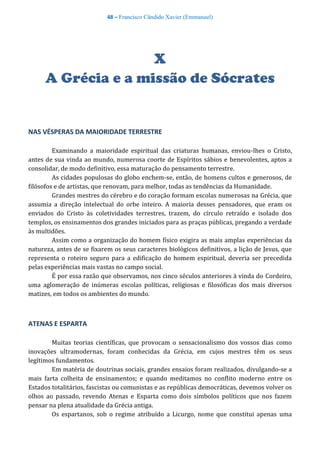 48 – Francisco Cândido Xavier (Emmanuel)
X
A Grécia e a missão de Sócrates
NAS VÉSPERAS DA MAIORIDADE TERRESTRE
Examinando a maioridade espiritual das criaturas humanas, enviou-lhes o Cristo,
antes de sua vinda ao mundo, numerosa coorte de Espíritos sábios e benevolentes, aptos a
consolidar, de modo definitivo, essa maturação do pensamento terrestre.
As cidades populosas do globo enchem-se, então, de homens cultos e generosos, de
filósofos e de artistas, que renovam, para melhor, todas as tendências da Humanidade.
Grandes mestres do cérebro e do coração formam escolas numerosas na Grécia, que
assumia a direção intelectual do orbe inteiro. A maioria desses pensadores, que eram os
enviados do Cristo às coletividades terrestres, trazem, do círculo retraído e isolado dos
templos, os ensinamentos dos grandes iniciados para as praças públicas, pregando a verdade
às multidões.
Assim como a organização do homem físico exigira as mais amplas experiências da
natureza, antes de se fixarem os seus caracteres biológicos definitivos, a lição de Jesus, que
representa o roteiro seguro para a edificação do homem espiritual, deveria ser precedida
pelas experiências mais vastas no campo social.
É por essa razão que observamos, nos cinco séculos anteriores à vinda do Cordeiro,
uma aglomeração de inúmeras escolas políticas, religiosas e filosóficas dos mais diversos
matizes, em todos os ambientes do mundo.
ATENAS E ESPARTA
Muitas teorias científicas, que provocam o sensacionalismo dos vossos dias como
inovações ultramodernas, foram conhecidas da Grécia, em cujos mestres têm os seus
legítimos fundamentos.
Em matéria de doutrinas sociais, grandes ensaios foram realizados, divulgando-se a
mais farta colheita de ensinamentos; e quando meditamos no conflito moderno entre os
Estados totalitários, fascistas ou comunistas e as repúblicas democráticas, devemos volver os
olhos ao passado, revendo Atenas e Esparta como dois símbolos políticos que nos fazem
pensar na plena atualidade da Grécia antiga.
Os espartanos, sob o regime atribuído a Licurgo, nome que constitui apenas uma
 