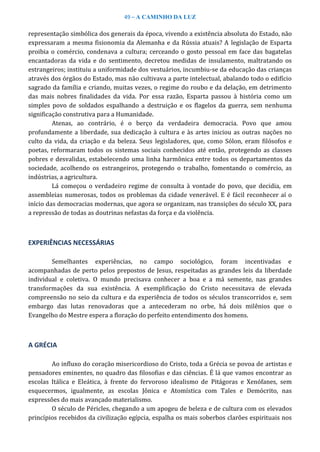 49 – A CAMINHO DA LUZ
representação simbólica dos generais da época, vivendo a existência absoluta do Estado, não
expressaram a mesma fisionomia da Alemanha e da Rússia atuais? A legislação de Esparta
proibia o comércio, condenava a cultura; cerceando o gosto pessoal em face das bagatelas
encantadoras da vida e do sentimento, decretou medidas de insulamento, maltratando os
estrangeiros; instituiu a uniformidade dos vestuários, incumbiu-se da educação das crianças
através dos órgãos do Estado, mas não cultivava a parte intelectual, abalando todo o edifício
sagrado da família e criando, muitas vezes, o regime do roubo e da delação, em detrimento
das mais nobres finalidades da vida. Por essa razão, Esparta passou à história como um
simples povo de soldados espalhando a destruição e os flagelos da guerra, sem nenhuma
significação construtiva para a Humanidade.
Atenas, ao contrário, é o berço da verdadeira democracia. Povo que amou
profundamente a liberdade, sua dedicação à cultura e às artes iniciou as outras nações no
culto da vida, da criação e da beleza. Seus legisladores, que, como Sólon, eram filósofos e
poetas, reformaram todos os sistemas sociais conhecidos até então, protegendo as classes
pobres e desvalidas, estabelecendo uma linha harmônica entre todos os departamentos da
sociedade, acolhendo os estrangeiros, protegendo o trabalho, fomentando o comércio, as
indústrias, a agricultura.
Lá começou o verdadeiro regime de consulta à vontade do povo, que decidia, em
assembleias numerosas, todos os problemas da cidade venerável. E é fácil reconhecer aí o
início das democracias modernas, que agora se organizam, nas transições do século XX, para
a repressão de todas as doutrinas nefastas da força e da violência.
EXPERIÊNCIAS NECESSÁRIAS
Semelhantes experiências, no campo sociológico, foram incentivadas e
acompanhadas de perto pelos prepostos de Jesus, respeitadas as grandes leis da liberdade
individual e coletiva. O mundo precisava conhecer a boa e a má semente, nas grandes
transformações da sua existência. A exemplificação do Cristo necessitava de elevada
compreensão no seio da cultura e da experiência de todos os séculos transcorridos e, sem
embargo das lutas renovadoras que a antecederam no orbe, há dois milênios que o
Evangelho do Mestre espera a floração do perfeito entendimento dos homens.
A GRÉCIA
Ao influxo do coração misericordioso do Cristo, toda a Grécia se povoa de artistas e
pensadores eminentes, no quadro das filosofias e das ciências. É lá que vamos encontrar as
escolas Itálica e Eleática, à frente do fervoroso idealismo de Pitágoras e Xenófanes, sem
esquecermos, igualmente, as escolas Jônica e Atomística com Tales e Demócrito, nas
expressões do mais avançado materialismo.
O século de Péricles, chegando a um apogeu de beleza e de cultura com os elevados
princípios recebidos da civilização egípcia, espalha os mais soberbos clarões espirituais nos
 