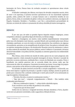 50 – Francisco Cândido Xavier (Emmanuel)
horizontes da Terra. Poucas fases da evolução europeia se aproximaram desse século
maravilhoso.
O Salvador contempla, das Alturas, essa época de elevadas conquistas morais, cheio
de amor e de esperança. O planeta terrestre aproximava-se da sua maioridade espiritual
quando, então, poderia Ele nutrir o coração humano com a sementeira bendita da sua
palavra. Envia, então, às sociedades do globo o esforço de auxiliares valorosos, nas figuras de
Ésquilo, Eurípedes, Heródoto e Tucídides, e por fim a extraordinária personalidade de
Sócrates, no intuito de realizar o coroamento do esforço decidido de tantos mensageiros.
SÓCRATES
É por isso que, de todas as grandes figuras daqueles tempos longínquos, somos
compelidos a destacar a grandiosa figura de Sócrates, na Atenas antiga.
Superior a Anaxágoras, seu mestre, como também imperfeitamente interpretado
pelos seus três discípulos mais famosos, o grande filósofo está aureolado pelas mais divinas
claridades espirituais, no curso de todos os séculos planetários. Sua existência, em algumas
circunstâncias, aproxima-se da exemplificação do próprio Cristo. Sua palavra confunde todos
os espíritos mesquinhos da época e faz desabrochar florações novas de sentimento e cultura
na alma sedenta da mocidade. Nas praças públicas, ensina à infância e à juventude o formoso
ideal da fraternidade e da prática do bem, lançando as sementes generosas da solidariedade
dos pósteros.
Mas Atenas, como cérebro do mundo de então, apesar do seu vasto progresso, não
consegue suportar a lição avançada do grande mensageiro de Jesus. Sócrates é acusado de
perverter os jovens atenienses, instilando-lhes o veneno da liberdade nos corações. Preso e
humilhado, seu espírito generoso não se acovarda diante das provas rudes que lhe
extravasam do cálice de amarguras. Consciente da missão que trazia, recusa fugir do próprio
cárcere, cujas portas se lhe abrem às ocultas pela generosidade de alguns juízes.
Os enviados do plano invisível cercam-lhe o coração magnânimo e esclarecido, nas
horas mais ásperas e agudas da provação; e quando a esposa, Xantipa, assoma às grades da
prisão para comunicar-lhe a nefanda condenação à morte pela cicuta43, ei-la exclamando no
auge da angústia e desesperação:
– “Sócrates, Sócrates, os juízes te condenaram à morte...”
– "Que tem isso? – responde resignadamente o filósofo – Eles também estão
condenados pela Natureza.”
– “Mas essa condenação é injusta..." – soluça ainda a desolada esposa.
E ele a esclarece com um olhar de paciência e de carinho:
– “E quererias que ela fosse justa?"
Senhor do seu valoroso e resignado heroísmo, Sócrates abandona a Terra, alçando-
se de novo aos páramos constelados, onde o aguardava a bênção de Jesus.
43
Cicuta: erva venenosa – N. D.
 