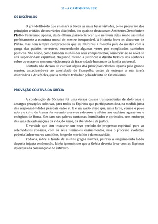 51 – A CAMINHO DA LUZ
OS DISCÍPULOS
O grande filósofo que ensinara à Grécia as mais belas virtudes, como precursor dos
princípios cristãos, deixou vários discípulos, dos quais se destacaram Antístenes, Xenofonte e
Platão. Falaremos, apenas, deste último, para esclarecer que nenhum deles soube assimilar
perfeitamente a estrutura moral do mestre inesquecível. A História louva os discursos de
Platão, mas nem sempre compreendeu que ele misturou a filosofia pura do mestre com a
ganga das paixões terrestres, enveredando algumas vezes por complicados caminhos
políticos. Não soube, como também muitos dos seus companheiros, conservar-se ao nível de
alta superioridade espiritual, chegando mesmo a justificar o direito tirânico dos senhores
sobre os escravos, sem uma visão ampla da fraternidade humana e da família universal.
Contudo, não deixou de cultivar alguns dos princípios cristãos legados pelo grande
mentor, antecipando-se ao apostolado do Evangelho, antes de entregar a sua tarefa
doutrinária a Aristóteles, que ia também trabalhar pelo advento do Cristianismo.
PROVAÇÃO COLETIVA DA GRÉCIA
A condenação de Sócrates foi uma dessas causas transcendentes de dolorosas e
amargas provações coletivas, para todos os Espíritos que participaram dela, na medida justa
das responsabilidades pessoais entre si. E é em razão disso que, mais tarde, vemos o povo
nobre e culto de Atenas fornecendo escravos valorosos e sábios aos espíritos agressivos e
enérgicos de Roma. Eles iam nas galeras suntuosas, humilhados e oprimidos, sem embargo
das suas elevadas noções da vida, do amor, da liberdade e da justiça.
É verdade que iam instaurar um novo período de progresso espiritual para as
coletividades romanas, com os seus luminosos ensinamentos, mas o processo evolutivo
poderia ladear outros caminhos, longe do morticínio e da escravidão.
Todavia, sobre a fronte de muitos gregos ilustres, pairava o sanguinolento labéu
daquela injusta condenação, labéu ignominioso que a Grécia deveria lavar com as lágrimas
dolorosas da compunção e do cativeiro.
 
