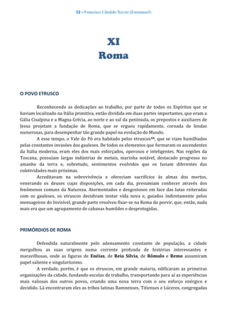52 – Francisco Cândido Xavier (Emmanuel)
XI
Roma
O POVO ETRUSCO
Reconhecendo as dedicações ao trabalho, por parte de todos os Espíritos que se
haviam localizado na Itália primitiva, então dividida em duas partes importantes, que eram a
Gália Cisalpina e a Magna Grécia, ao norte e ao sul da península, os prepostos e auxiliares de
Jesus projetam a fundação de Roma, que se ergueu rapidamente, coroada de lendas
numerosas, para desempenhar tão grande papel na evolução do Mundo.
A esse tempo, o Vale do Pó era habitado pelos etruscos44, que se viam humilhados
pelas constantes invasões dos gauleses. De todos os elementos que formaram os ascendentes
da Itália moderna, eram eles dos mais esforçados, operosos e inteligentes. Nas regiões da
Toscana, possuíam largas indústrias de metais, marinha notável, destacado progresso no
amanho da terra e, sobretudo, sentimentos evolvidos que os faziam diferentes das
coletividades mais próximas.
Acreditavam na sobrevivência e ofereciam sacrifícios às almas dos mortos,
venerando os deuses cujas disposições, em cada dia, presumiam conhecer através dos
fenômenos comuns da Natureza. Atormentados e desgostosos em face das lutas reiteradas
com os gauleses, os etruscos decidiram tentar vida nova e, guiados indiretamente pelos
mensageiros do Invisível, grande parte resolveu fixar-se na Roma do porvir, que, então, nada
mais era que um agrupamento de cabanas humildes e desprotegidas.
PRIMÓRDIOS DE ROMA
Defendida naturalmente pelo adensamento constante de população, a cidade
mergulhou as suas origens numa corrente profunda de histórias interessantes e
maravilhosas, onde as figuras de Enéias, de Reia Sílvia, de Rômulo e Remo assumiram
papel saliente e singularíssimo.
A verdade, porém, é que os etruscos, em grande maioria, edificaram as primeiras
organizações da cidade, fundando escolas de trabalho, transportando para aí as experiências
mais valiosas dos outros povos, criando uma nova terra com o seu esforço enérgico e
decidido. Lá encontraram eles as tribos latinas Ramnenses, Titienses e Lúceres, congregadas
 
