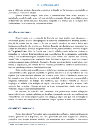 53 – A CAMINHO DA LUZ
para a edificação comum, das quais assumiram a direção por largos anos, construindo os
alicerces das realizações futuras.
Quando Rômulo chegou, seus olhos já contemplaram uma cidade próspera e
trabalhadora, onde fez valer a sua enérgica inteligência, mas não faltou à posteridade o gosto
de tecer-lhe uma coroa lendária e fantasiosa, chegando-se a afirmar que a sua figura fora
arrebatada no carro dos deuses, com destino ao Céu.
INFLUÊNCIAS DECISIVAS
Desnecessária será a autópsia da História nos seus pontos mais divulgados e
conhecidos, quando o nosso único propósito é esclarecer o entendimento do leitor, quanto à
direção do planeta, que se conserva, de fato, no mundo espiritual, de onde o Cristo vela
incessantemente pelo orbe e pelos seus destinos. Todavia, para fundamentar nossa asserção
acerca das influências etruscas nos primórdios de Roma, somos levados a recordar a figura
de Tarquínio Prisco, filho da Etrúria, que trouxe à cidade grandes reformas e inúmeras
inovações em todos os departamentos da sua consolidação e do seu progresso, lembrando,
entre as suas muitas renovações, a construção da Cloaca Máxima e do Capitólio. Seu sucessor,
Sérvio Túlio, era igualmente da sua família. Este, dividiu todo o povo da cidade em classes e
centúrias, segundo as possibilidades financeiras de cada um, desgostando os patrícios, a esse
tempo já organizados, em virtude de essa reforma apresentar-se dentro de características
liberais, não obstante as suas finalidades militares.
Onde, porém, mais se evidenciam as influências etruscas, nas organizações romanas,
é justamente na alma popular, devotada aos gênios, aos deuses e às superstições de toda
espécie, que seriam multiplicadas em seus contatos com a Grécia. Cada família, como cada
lar, possuía o seu gênio invisível e amigo, e, na sociedade, alastravam-se as comunidades
religiosas, culminando no Colégio dos Pontífices, cuja fundação remonta ao passado
longínquo da cidade. Esse Colégio foi depois substituído pelo Pontífice Máximo, chefe
supremo das correntes religiosas, do qual os bispos romanos iam extrair, mais tarde, o
Vaticano e o Papado dos tempos modernos.
Os romanos, ao contrário dos atenienses, não procuravam muitas indagações
transcendentes em matéria religiosa ou filosófica, atendendo somente aos problemas do
culto externo, sem muitas argumentações com a lógica, e foi por isso que, com a evolução da
cidade, o Panteão, seu templo mais aristocrático, chegou a possuir mais de trinta mil deuses.
OS PATRÍCIOS E OS PLEBEUS
Depois dos últimos Tarquínios, que procuraram intensificar os poderes militares da
realeza, proclama-se a República, que fica governada por dois magistrados patrícios,
assistidos pelo Senado. Grandes medidas são executadas para consolidar a supremacia
44
Etrusco: povo da Etrúria (província italiana, atual Toscana) – N. D.
 