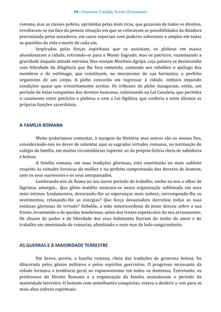 54 – Francisco Cândido Xavier (Emmanuel)
romana, mas as classes pobres, oprimidas pelas mais ricas, que gozavam de todos os direitos,
revoltaram-se em face da penosa situação em que as colocavam as possibilidades da ditadura
preconizada pelos senadores, em casos especiais com poderes soberanos e amplos em todas
as questões da vida e morte de cada um.
Inspirados pelas forças espirituais que os assistiam, os plebeus em massa
abandonaram a cidade, retirando-se para o Monte Sagrado, mas os patrícios, examinando a
gravidade daquela atitude extrema, lhes enviam Menênio Agripa, cuja palavra se desincumbe
com felicidade da diligência que lhe fora cometida, contando aos rebeldes o apólogo dos
membros e do estômago, que constituem, no mecanismo de sua harmonia, o perfeito
organismo de um corpo. A plebe concorda em regressar à cidade, embora impondo
condições quase que irrestritamente aceitas. Os tribunos da plebe inauguram, então, um
período de belas conquistas dos direitos humanos, culminando na Lei Canuleia, que permitia
o casamento entre patrícios e plebeus e com a Lei Ogúlnia, que conferia a estes últimos as
próprias funções sacerdotais.
A FAMÍLIA ROMANA
Muito poderíamos comentar, à margem da História, mas outros são os nossos fins,
considerando-nos no dever de salientar aqui as sagradas virtudes romanas, na instituição do
colégio da família, em muitas circunstâncias superior ao da própria Grécia cheia de sabedoria
e beleza.
A família romana, em suas tradições gloriosas, está constituída no mais sublime
respeito às virtudes heroicas da mulher e na perfeita compreensão dos deveres do homem,
ante os seus sucessores e os seus antepassados.
Lembrando-nos de Roma no seu áureo período de trabalho, enche-se-nos o olhar de
lágrimas amargas... Que gênio maldito imiscuiu-se nessa organização sublimada em seus
mais íntimos fundamentos, devorando-lhe as esperanças mais nobres, corrompendo-lhe os
sentimentos, relaxando-lhe as energias? Que força devastadora derrubou todas as suas
estátuas gloriosas de virtude? Debalde, a mão misericordiosa de Jesus desceu sobre a sua
fronte, levantando-a de quedas tenebrosas, antes dos tristes espetáculos do seu arrasamento.
Os abusos de poder e de liberdade dos seus habitantes fizeram do ninho do amor e do
trabalho um amontoado de rumarias, afundando-o num mar de lodo sanguinolento.
AS GUERRAS E A MAIORIDADE TERRESTRE
Em breve, porém, a família romana, cheia das tradições de generosa beleza, foi
dilacerada pelos gênios militares e pelos espíritos guerreiros. O progresso incessante da
cidade formava a tendência geral ao expansionismo em todos os domínios. Entretanto, os
pródromos do Direito Romano e a organização da família assinalavam o período da
maioridade terrestre. O homem com semelhantes conquistas, estava a desferir o voo para as
mais altas esferas espirituais.
 