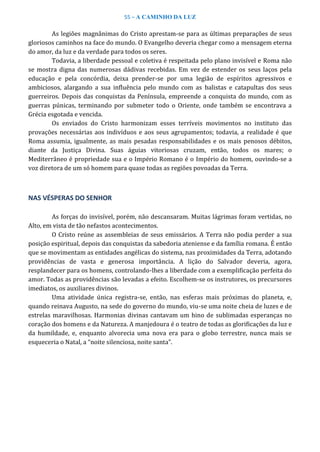55 – A CAMINHO DA LUZ
As legiões magnânimas do Cristo aprestam-se para as últimas preparações de seus
gloriosos caminhos na face do mundo. O Evangelho deveria chegar como a mensagem eterna
do amor, da luz e da verdade para todos os seres.
Todavia, a liberdade pessoal e coletiva é respeitada pelo plano invisível e Roma não
se mostra digna das numerosas dádivas recebidas. Em vez de estender os seus laços pela
educação e pela concórdia, deixa prender-se por uma legião de espíritos agressivos e
ambiciosos, alargando a sua influência pelo mundo com as balistas e catapultas dos seus
guerreiros. Depois das conquistas da Península, empreende a conquista do mundo, com as
guerras púnicas, terminando por submeter todo o Oriente, onde também se encontrava a
Grécia esgotada e vencida.
Os enviados do Cristo harmonizam esses terríveis movimentos no instituto das
provações necessárias aos indivíduos e aos seus agrupamentos; todavia, a realidade é que
Roma assumia, igualmente, as mais pesadas responsabilidades e os mais penosos débitos,
diante da Justiça Divina. Suas águias vitoriosas cruzam, então, todos os mares; o
Mediterrâneo é propriedade sua e o Império Romano é o Império do homem, ouvindo-se a
voz diretora de um só homem para quase todas as regiões povoadas da Terra.
NAS VÉSPERAS DO SENHOR
As forças do invisível, porém, não descansaram. Muitas lágrimas foram vertidas, no
Alto, em vista de tão nefastos acontecimentos.
O Cristo reúne as assembleias de seus emissários. A Terra não podia perder a sua
posição espiritual, depois das conquistas da sabedoria ateniense e da família romana. É então
que se movimentam as entidades angélicas do sistema, nas proximidades da Terra, adotando
providências de vasta e generosa importância. A lição do Salvador deveria, agora,
resplandecer para os homens, controlando-lhes a liberdade com a exemplificação perfeita do
amor. Todas as providências são levadas a efeito. Escolhem-se os instrutores, os precursores
imediatos, os auxiliares divinos.
Uma atividade única registra-se, então, nas esferas mais próximas do planeta, e,
quando reinava Augusto, na sede do governo do mundo, viu-se uma noite cheia de luzes e de
estrelas maravilhosas. Harmonias divinas cantavam um hino de sublimadas esperanças no
coração dos homens e da Natureza. A manjedoura é o teatro de todas as glorificações da luz e
da humildade, e, enquanto alvorecia uma nova era para o globo terrestre, nunca mais se
esqueceria o Natal, a “noite silenciosa, noite santa”.
 