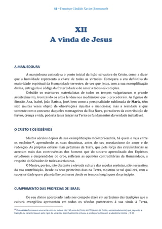 56 – Francisco Cândido Xavier (Emmanuel)
XII
A vinda de Jesus
A MANJEDOURA
A manjedoura assinalava o ponto inicial da lição salvadora do Cristo, como a dizer
que a humildade representa a chave de todas as virtudes. Começava a era definitiva da
maioridade espiritual da Humanidade terrestre, de vez que Jesus, com a sua exemplificação
divina, entregaria o código da fraternidade e do amor a todos os corações.
Debalde os escritores materialistas de todos os tempos vulgarizaram o grande
acontecimento, ironizando os altos fenômenos mediúnicos que o precederam. As figuras de
Simeão, Ana, Isabel, João Batista, José, bem como a personalidade sublimada de Maria, têm
sido muitas vezes objeto de observações injustas e maliciosas; mas a realidade é que
somente com o concurso daqueles mensageiros da Boa Nova, portadores da contribuição de
fervor, crença e vida, poderia Jesus lançar na Terra os fundamentos da verdade inabalável.
O CRISTO E OS ESSÊNIOS
Muitos séculos depois da sua exemplificação incompreendida, há quem o veja entre
os essênios45, aprendendo as suas doutrinas, antes do seu messianismo de amor e de
redenção. As próprias esferas mais próximas da Terra, que pela força das circunstâncias se
acercam mais das controvérsias dos homens que do sincero aprendizado dos Espíritos
estudiosos e desprendidos do orbe, refletem as opiniões contraditórias da Humanidade, a
respeito do Salvador de todas as criaturas.
O Mestre, porém, não obstante a elevada cultura das escolas essênias, não necessitou
da sua contribuição. Desde os seus primeiros dias na Terra, mostrou-se tal qual era, com a
superioridade que o planeta lhe conheceu desde os tempos longínquos do princípio.
CUMPRIMENTO DAS PROFECIAS DE ISRAEL
Do seu divino apostolado nada nos compete dizer em acréscimo das tradições que a
cultura evangélica apresentou em todos os séculos posteriores à sua vinda à Terra,
45
Os essênios formavam uma seita entre os judeus (de 150 anos de Cristo até 70 depois de Cristo, aproximadamente) que, segundo a
tradição, se caracterizavam pelo rigor de uma vida espiritualmente virtuosa e ainda por cultivarem a sabedoria mística – N. D.
 