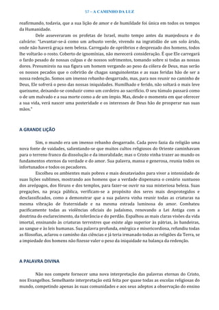 57 – A CAMINHO DA LUZ
reafirmando, todavia, que a sua lição de amor e de humildade foi única em todos os tempos
da Humanidade.
Dele asseveraram os profetas de Israel, muito tempo antes da manjedoura e do
calvário: “Levantar-se-á como um arbusto verde, vivendo na ingratidão de um solo árido,
onde não haverá graça nem beleza. Carregado de opróbrios e desprezado dos homens, todos
lhe voltarão o rosto. Coberto de ignomínias, não merecerá consideração. É que Ele carregará
o fardo pesado de nossas culpas e de nossos sofrimentos, tomando sobre si todas as nossas
dores. Presumireis na sua figura um homem vergando ao peso da cólera de Deus, mas serão
os nossos pecados que o cobrirão de chagas sanguinolentas e as suas feridas hão de ser a
nossa redenção. Somos um imenso rebanho desgarrado, mas, para nos reunir no caminho de
Deus, Ele sofrerá o peso das nossas iniquidades. Humilhado e ferido, não soltará o mais leve
queixume, deixando-se conduzir como um cordeiro ao sacrifício. O seu túmulo passará como
o de um malvado e a sua morte como a de um ímpio. Mas, desde o momento em que oferecer
a sua vida, verá nascer uma posteridade e os interesses de Deus hão de prosperar nas suas
mãos.”
A GRANDE LIÇÃO
Sim, o mundo era um imenso rebanho desgarrado. Cada povo fazia da religião uma
nova fonte de vaidades, salientando-se que muitos cultos religiosos do Oriente caminhavam
para o terreno franco da dissolução e da imoralidade; mas o Cristo vinha trazer ao mundo os
fundamentos eternos da verdade e do amor. Sua palavra, mansa e generosa, reunia todos os
infortunados e todos os pecadores.
Escolheu os ambientes mais pobres e mais desataviados para viver a intensidade de
suas lições sublimes, mostrando aos homens que a verdade dispensava o cenário suntuoso
dos areópagos, dos fóruns e dos templos, para fazer-se ouvir na sua misteriosa beleza. Suas
pregações, na praça pública, verificam-se a propósito dos seres mais desprotegidos e
desclassificados, como a demonstrar que a sua palavra vinha reunir todas as criaturas na
mesma vibração de fraternidade e na mesma estrada luminosa do amor. Combateu
pacificamente todas as violências oficiais do judaísmo, renovando a Lei Antiga com a
doutrina do esclarecimento, da tolerância e do perdão. Espalhou as mais claras visões da vida
imortal, ensinando às criaturas terrestres que existe algo superior às pátrias, às bandeiras,
ao sangue e às leis humanas. Sua palavra profunda, enérgica e misericordiosa, refundiu todas
as filosofias, aclarou o caminho das ciências e já teria irmanado todas as religiões da Terra, se
a impiedade dos homens não fizesse valer o peso da iniquidade na balança da redenção.
A PALAVRA DIVINA
Não nos compete fornecer uma nova interpretação das palavras eternas do Cristo,
nos Evangelhos. Semelhante interpretação está feita por quase todas as escolas religiosas do
mundo, competindo apenas às suas comunidades e aos seus adeptos a observação do ensino
 