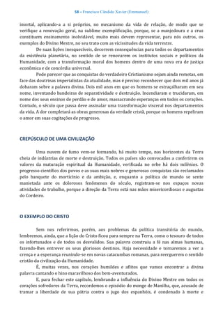 58 – Francisco Cândido Xavier (Emmanuel)
imortal, aplicando-a a si próprios, no mecanismo da vida de relação, de modo que se
verifique a renovação geral, na sublime exemplificação, porque, se a manjedoura e a cruz
constituem ensinamento inolvidável, muito mais devem representar, para nós outros, os
exemplos do Divino Mestre, no seu trato com as vicissitudes da vida terrestre.
De suas lições inesquecíveis, decorrem consequências para todos os departamentos
da existência planetária, no sentido de se renovarem os institutos sociais e políticos da
Humanidade, com a transformação moral dos homens dentro de uma nova era de justiça
econômica e de concórdia universal.
Pode parecer que as conquistas do verdadeiro Cristianismo sejam ainda remotas, em
face das doutrinas imperialistas da atualidade, mas é preciso reconhecer que dois mil anos já
dobaram sobre a palavra divina. Dois mil anos em que os homens se estraçalharam em seu
nome, inventando bandeiras de separatividade e destruição. Incendiaram e trucidaram, em
nome dos seus ensinos de perdão e de amor, massacrando esperanças em todos os corações.
Contudo, o século que passa deve assinalar uma transformação visceral nos departamentos
da vida. A dor completará as obras generosas da verdade cristã, porque os homens repeliram
o amor em suas cogitações de progresso.
CREPÚSCULO DE UMA CIVILIZAÇÃO
Uma nuvem de fumo vem-se formando, há muito tempo, nos horizontes da Terra
cheia de indústrias de morte e destruição. Todos os países são convocados a conferirem os
valores da maturação espiritual da Humanidade, verificada no orbe há dois milênios. O
progresso científico dos povos e as suas mais nobres e generosas conquistas são reclamados
pelo banquete do morticínio e da ambição, e, enquanto a política do mundo se sente
manietada ante os dolorosos fenômenos do século, registram-se nos espaços novas
atividades de trabalho, porque a direção da Terra está nas mãos misericordiosas e augustas
do Cordeiro.
O EXEMPLO DO CRISTO
Sem nos referirmos, porém, aos problemas da política transitória do mundo,
lembremos, ainda, que a lição do Cristo ficou para sempre na Terra, como o tesouro de todos
os infortunados e de todos os desvalidos. Sua palavra construiu a fé nas almas humanas,
fazendo-lhes entrever os seus gloriosos destinos. Haja necessidade e tornaremos a ver a
crença e a esperança reunindo-se em novas catacumbas romanas, para reerguerem o sentido
cristão da civilização da Humanidade.
É, muitas vezes, nos corações humildes e aflitos que vamos encontrar a divina
palavra cantando o hino maravilhoso dos bem-aventurados.
E, para fechar este capítulo, lembrando a influência do Divino Mestre em todos os
corações sofredores da Terra, recordemos o episódio do monge de Manilha, que, acusado de
tramar a liberdade de sua pátria contra o jugo dos espanhóis, é condenado à morte e
 