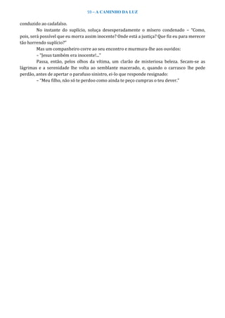 59 – A CAMINHO DA LUZ
conduzido ao cadafalso.
No instante do suplício, soluça desesperadamente o mísero condenado – “Como,
pois, será possível que eu morra assim inocente? Onde está a justiça? Que fiz eu para merecer
tão horrendo suplício?”
Mas um companheiro corre ao seu encontro e murmura-lhe aos ouvidos:
– “Jesus também era inocente!...”
Passa, então, pelos olhos da vítima, um clarão de misteriosa beleza. Secam-se as
lágrimas e a serenidade lhe volta ao semblante macerado, e, quando o carrasco lhe pede
perdão, antes de apertar o parafuso sinistro, ei-lo que responde resignado:
– “Meu filho, não só te perdoo como ainda te peço cumpras o teu dever.”
 