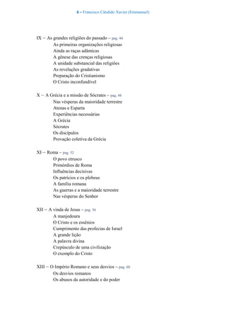 6 – Francisco Cândido Xavier (Emmanuel)
IX – As grandes religiões do passado – pag. 44
As primeiras organizações religiosas
Ainda as raças adâmicas
A gênese das crenças religiosas
A unidade substancial das religiões
As revelações gradativas
Preparação do Cristianismo
O Cristo inconfundível
X – A Grécia e a missão de Sócrates – pag. 48
Nas vésperas da maioridade terrestre
Atenas e Esparta
Experiências necessárias
A Grécia
Sócrates
Os discípulos
Provação coletiva da Grécia
XI – Roma – pag. 52
O povo etrusco
Primórdios de Roma
Influências decisivas
Os patrícios e os plebeus
A família romana
As guerras e a maioridade terrestre
Nas vésperas do Senhor
XII – A vinda de Jesus – pag. 56
A manjedoura
O Cristo e os essênios
Cumprimento das profecias de Israel
A grande lição
A palavra divina
Crepúsculo de uma civilização
O exemplo do Cristo
XIII – O Império Romano e seus desvios – pag. 60
Os desvios romanos
Os abusos da autoridade e do poder
 