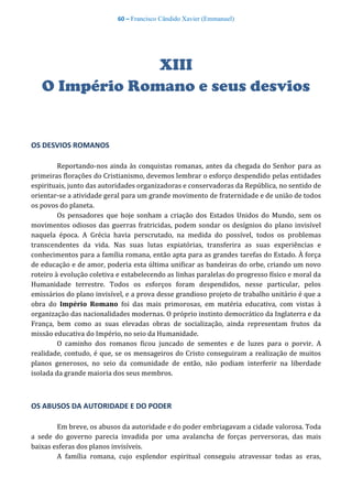 60 – Francisco Cândido Xavier (Emmanuel)
XIII
O Império Romano e seus desvios
OS DESVIOS ROMANOS
Reportando-nos ainda às conquistas romanas, antes da chegada do Senhor para as
primeiras florações do Cristianismo, devemos lembrar o esforço despendido pelas entidades
espirituais, junto das autoridades organizadoras e conservadoras da República, no sentido de
orientar-se a atividade geral para um grande movimento de fraternidade e de união de todos
os povos do planeta.
Os pensadores que hoje sonham a criação dos Estados Unidos do Mundo, sem os
movimentos odiosos das guerras fratricidas, podem sondar os desígnios do plano invisível
naquela época. A Grécia havia perscrutado, na medida do possível, todos os problemas
transcendentes da vida. Nas suas lutas expiatórias, transferira as suas experiências e
conhecimentos para a família romana, então apta para as grandes tarefas do Estado. À força
de educação e de amor, poderia esta última unificar as bandeiras do orbe, criando um novo
roteiro à evolução coletiva e estabelecendo as linhas paralelas do progresso físico e moral da
Humanidade terrestre. Todos os esforços foram despendidos, nesse particular, pelos
emissários do plano invisível, e a prova desse grandioso projeto de trabalho unitário é que a
obra do Império Romano foi das mais primorosas, em matéria educativa, com vistas à
organização das nacionalidades modernas. O próprio instinto democrático da Inglaterra e da
França, bem como as suas elevadas obras de socialização, ainda representam frutos da
missão educativa do Império, no seio da Humanidade.
O caminho dos romanos ficou juncado de sementes e de luzes para o porvir. A
realidade, contudo, é que, se os mensageiros do Cristo conseguiram a realização de muitos
planos generosos, no seio da comunidade de então, não podiam interferir na liberdade
isolada da grande maioria dos seus membros.
OS ABUSOS DA AUTORIDADE E DO PODER
Em breve, os abusos da autoridade e do poder embriagavam a cidade valorosa. Toda
a sede do governo parecia invadida por uma avalancha de forças perversoras, das mais
baixas esferas dos planos invisíveis.
A família romana, cujo esplendor espiritual conseguiu atravessar todas as eras,
 