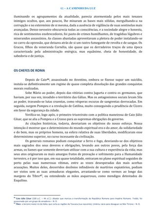61 – A CAMINHO DA LUZ
iluminando os agrupamentos da atualidade, parecia atormentada pelos mais tenazes
inimigos ocultos, que, aos poucos, lhe minaram as bases mais sólidas, mergulhando-a na
corrupção e no extermínio de si mesma, dada a ausência de vigilância de suas sentinelas mais
avançadas. Denso nevoeiro obscurecia todas as consciências, e a sociedade alegre e honesta,
rica de sentimentos enobrecedores, foi pasto de crimes humilhantes, de tragédias lúgubres e
miserandos assassínios. As classes abastadas aproveitavam a pletora de poder instalando-se
no carro da opressão, que deixava atrás de si um rastro fumegante de revolta e de sangue. Os
Gracos, filhos da veneranda Cornélia, são quase que os derradeiros traços de uma época
caracterizada pela administração enérgica, mas equânime, cheia de honestidade, de
sabedoria e de justiça.
OS CHEFES DE ROMA
Depois de Caio46, assassinado no Aventino, embora se fizesse supor um suicídio,
instala-se definitivamente um regime de quase completa dissolução das grandes conquistas
morais realizadas.
Sobe Mário ao poder, depois das vitórias contra Jugurta e contra os germanos, que
haviam, por sua vez, invadido o território das Gálias. Mas os antagonismos sociais levam Sila
ao poder, travando-se lutas cruentas, como vésperas escuras de sangrentas derrocadas. Em
seguida, surgem Pompeu e a revolução de Catilina, muito conseguindo a prudência de Cícero
em favor da segurança da cidade.
Verifica-se, logo após, o primeiro triunvirato com a política maneirosa de Caio Júlio
César, que se alia a Pompeu e a Crasso para as supremas obrigações do governo.
As citações históricas, todavia, desviariam os objetivos do nosso esforço. Nossa
intenção é mostrar que o determinismo do mundo espiritual era o do amor, da solidariedade
e do bem, mas os próprios homens, na esfera relativa de suas liberdades, modificaram esse
determinismo superior, no curso incessante da civilização.
Os generais romanos podiam conquistar a ferro e fogo, desviando-se dos objetivos
mais sagrados dos seus deveres e obrigações, levando aos outros povos, pela força das
armas, os liames que somente deveriam utilizar com a sua cultura e experiência da vida; mas
seus atos originaram os mais amargos frutos de provação e sofrimento para a Humanidade
terrestre, e é por isso que, em sua quase totalidade, entraram no plano espiritual seguidos de
perto pelas suas numerosas vítimas, entre as vozes desesperadas das mais acerbas
acusações. Muitos deles, decorridos decênios infindáveis de martírios expiatórios, podiam
ser vistos sem as suas armaduras elegantes, arrastando-se como vermes ao longo das
margens do Tibre47, ou estendendo as mãos asquerosas, como mendigos detestados do
Esquilino.
46
Caio Júlio César (100 a.C. – 44 a.C.): ditador que marcou a transformação da República Romana para Império Romano. Traído, foi
assassinado por um grupo de senadores – N. D.
47
Tibre: o terceiro maior rio da Itália, que corta as regiões da Toscana (sua nascente), Umbria, Lácio para desaguar no Mar Tirreno – N. D.
 
