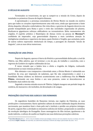 62 – Francisco Cândido Xavier (Emmanuel)
O SÉCULO DE AUGUSTO
Terminados os triunviratos, eis que ia cumprir-se a missão do Cristo, depois de
instalados os primeiros Césares do Império Romano.
A aproximação e a presença consoladora do Divino Mestre no mundo era motivo
para que todos os corações experimentassem uma vida nova, ainda que ignorassem a fonte
divina daquelas vibrações confortadoras. Em vista disso, o governo de Augusto decorreu em
grande tranquilidade para Roma e para o resto das sociedades organizadas do planeta.
Realizam-se gigantescos esforços edificadores ou reconstrutivos. Belos monumentos são
erigidos. O espírito artístico e filantrópico de Atenas revive na pessoa de Mecenas48,
confidente do imperador, cuja generosidade dispensa a mais carinhosa atenção às
inteligências estudiosas e superiores da época, quais Horácio e Vergílio, que assinalam, junto
de outras nobres expressões intelectuais do tempo, a passagem do chamado “século de
Augusto”, com as suas obras numerosas.
TRANSIÇÃO DE UMA ÉPOCA
Depois de Augusto, aparece à barra da História a personalidade disfarçada e cruel de
Tibério, seu filho adotivo, que vê terminar a era de paz, de trabalho e concórdia, com o
regresso do Cordeiro às regiões sublimadas da Luz.
É nesse reinado que a Judeia leva a efeito a tragédia do Gólgota, realizando
sinistramente as mais remotas profecias.
Não obstante o seu compassivo e desvelado amor, o Divino Mestre é submetido aos
martírios da cruz, por imposição do judaísmo, que lhe não compreendeu o amor e a
humildade. Roma colabora no doloroso acontecimento com a indiferença fria de Pôncio
Pilatos, retornando aos seus festins e aos seus prazeres, como se desconhecesse as
finalidades mais nobres da vida.
Seguindo a mesma estrada escura de Tibério, Calígula inaugura um período longo de
sombras, de massacres e de incêndios, de devastação e de sangue.
PROVAÇÕES COLETIVAS DOS JUDEUS E DOS ROMANOS
Os seguidores humildes do Nazareno iniciam, nas regiões da Palestina, as suas
predicações e ensinamentos. Raros apóstolos sabiam da missão sublimada daquela doutrina
sacrossanta, que mandava fazer o bem pelo mal e instituía o perdão aos próprios inimigos.
De perto, seguem-lhes a atividade os emissários solícitos do Senhor, preparando os caminhos
da revolução ideológica do Evangelho. Esses mensageiros do Alto iniciam, igualmente e de
modo indireto, o esforço de auxílio ao Império nas suas dolorosas provações coletivas.
48
Caio Cilino Mecenas (60 a.C. – 8 d.C.): foi um estadista romano que protegeu e bancou com seus próprios recursos os artistas, tais como
os escritores Virgílio e Horácio. Por esse feito, seu sobrenome (mecenas) é sinônimo de amigo e patrocinador das artes – N. D.
 