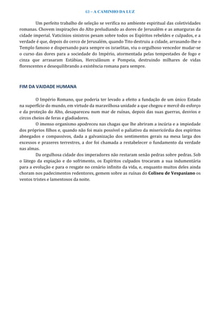 63 – A CAMINHO DA LUZ
Um perfeito trabalho de seleção se verifica no ambiente espiritual das coletividades
romanas. Chovem inspirações do Alto preludiando as dores de Jerusalém e as amarguras da
cidade imperial. Vaticínios sinistros pesam sobre todos os Espíritos rebeldes e culpados, e a
verdade é que, depois do cerco de Jerusalém, quando Tito destruiu a cidade, arrasando-lhe o
Templo famoso e dispersando para sempre os israelitas, viu o orgulhoso vencedor mudar-se
o curso das dores para a sociedade do Império, atormentada pelas tempestades de fogo e
cinza que arrasaram Estábias, Herculânum e Pompeia, destruindo milhares de vidas
florescentes e desequilibrando a existência romana para sempre.
FIM DA VAIDADE HUMANA
O Império Romano, que poderia ter levado a efeito a fundação de um único Estado
na superfície do mundo, em virtude da maravilhosa unidade a que chegou e mercê do esforço
e da proteção do Alto, desapareceu num mar de ruínas, depois das suas guerras, desvios e
circos cheios de feras e gladiadores.
O imenso organismo apodreceu nas chagas que lhe abriram a incúria e a impiedade
dos próprios filhos e, quando não foi mais possível o paliativo da misericórdia dos espíritos
abnegados e compassivos, dada a galvanização dos sentimentos gerais na mesa larga dos
excessos e prazeres terrestres, a dor foi chamada a restabelecer o fundamento da verdade
nas almas.
Da orgulhosa cidade dos imperadores não restaram senão pedras sobre pedras. Sob
o látego da expiação e do sofrimento, os Espíritos culpados trocaram a sua indumentária
para a evolução e para o resgate no cenário infinito da vida, e, enquanto muitos deles ainda
choram nos padecimentos redentores, gemem sobre as ruínas do Coliseu de Vespasiano os
ventos tristes e lamentosos da noite.
 
