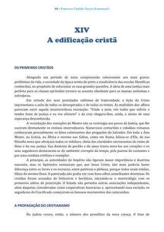 64 – Francisco Cândido Xavier (Emmanuel)
XIV
A edificação cristã
OS PRIMEIROS CRISTÃOS
Atingindo um período de nova compreensão concernente aos mais graves
problemas da vida, a sociedade da época sentia de perto a insuficiência das escolas filosóficas
conhecidas, no propósito de solucionar as suas grandes questões. A ideia de uma justiça mais
perfeita para as classes oprimidas tornara-se assunto obsidente para as massas anônimas e
sofredoras.
Em virtude dos seus postulados sublimes de fraternidade, a lição do Cristo
representava o asilo de todos os desesperados e de todos os tristes. As multidões dos aflitos
pareciam ouvir aquela misericordiosa exortação: “Vinde a mim, vós todos que sofreis e
tendes fome de justiça e eu vos aliviarei” e da cruz chegava-lhes, ainda, o alento de uma
esperança desconhecida.
A recordação dos exemplos do Mestre não se restringia aos povos da Judeia, que lhe
ouviram diretamente os ensinos imorredouros. Numerosos centuriões e cidadãos romanos
conheceram pessoalmente os fatos culminantes das pregações do Salvador. Em toda a Ásia
Menor, na Grécia, na África e mesmo nas Gálias, como em Roma, falava-se d’Ele, da sua
filosofia nova que abraçava todos os infelizes, cheia das claridades sacrossantas do reino de
Deus e da sua justiça. Sua doutrina de perdão e de amor trazia nova luz aos corações e os
seus seguidores destacavam-se do ambiente corrupto do tempo, pela pureza de costumes e
por uma conduta retilínea e exemplar.
A princípio, as autoridades do Império não ligaram maior importância à doutrina
nascente, mas os Apóstolos ensinavam que, por Jesus Cristo, não mais poderia haver
diferença entre os livres e os escravos, entre patrícios e plebeus, porque todos eram irmãos,
filhos do mesmo Deus. O patriciado não podia ver com bons olhos semelhantes doutrinas. Os
cristãos foram acusados de feiticeiros e heréticos, iniciando-se o martirológio com os
primeiros editos de proscrição. O Estado não permitia outras associações independentes,
além daquelas consideradas como cooperativas funerárias e, aproveitando essa exceção, os
seguidores do Crucificado começaram os famosos movimentos das catacumbas.
A PROPAGAÇÃO DO CRISTIANISMO
Na Judeia cresce, então, o número dos prosélitos da nova crença. O hino de
 