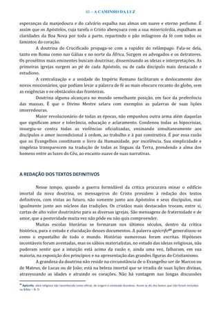 65 – A CAMINHO DA LUZ
esperanças da manjedoura e do calvário espalha nas almas um suave e eterno perfume. É
assim que os Apóstolos, cuja tarefa o Cristo abençoara com a sua misericórdia, espalham as
claridades da Boa Nova por toda a parte, repartindo o pão milagroso da fé com todos os
famintos do coração.
A doutrina do Crucificado propaga-se com a rapidez do relâmpago. Fala-se dela,
tanto em Roma como nas Gálias e no norte da África. Surgem os advogados e os detratores.
Os prosélitos mais eminentes buscam doutrinar, disseminando as ideias e interpretações. As
primeiras igrejas surgem ao pé de cada Apóstolo, ou de cada discípulo mais destacado e
estudioso.
A centralização e a unidade do Império Romano facilitaram o deslocamento dos
novos missionários, que podiam levar a palavra de fé ao mais obscuro recanto do globo, sem
as exigências e os obstáculos das fronteiras.
Doutrina alguma alcançara no mundo semelhante posição, em face da preferência
das massas. É que o Divino Mestre selara com exemplos as palavras de suas lições
imorredouras.
Maior revolucionário de todas as épocas, não empunhou outra arma além daquelas
que significam amor e tolerância, educação e aclaramento. Condenou todas as hipocrisias,
insurgiu-se contra todas as violências oficializadas, ensinando simultaneamente aos
discípulos o amor incondicional à ordem, ao trabalho e à paz construtiva. É por essa razão
que os Evangelhos constituem o livro da Humanidade, por excelência. Sua simplicidade e
singeleza transparecem na tradução de todas as línguas da Terra, prendendo a alma dos
homens entre as luzes do Céu, ao encanto suave de suas narrativas.
A REDAÇÃO DOS TEXTOS DEFINITIVOS
Nesse tempo, quando a guerra formidável da critica procurava minar o edifício
imortal da nova doutrina, os mensageiros do Cristo presidem à redação dos textos
definitivos, com vistas ao futuro, não somente junto aos Apóstolos e seus discípulos, mas
igualmente junto aos núcleos das tradições. Os cristãos mais destacados trocam, entre si,
cartas de alto valor doutrinário para as diversas igrejas. São mensagens de fraternidade e de
amor, que a posteridade muita vez não pôde ou não quis compreender.
Muitas escolas literárias se formaram nos últimos séculos, dentro da crítica
histórica, para o estudo e elucidação desses documentos. A palavra apócrifo49 generalizou-se
como o espantalho de todo o mundo. Histórias numerosas foram escritas. Hipóteses
incontáveis foram aventadas, mas os sábios materialistas, no estudo das ideias religiosas, não
puderam sentir que a intuição está acima da razão e, ainda uma vez, falharam, em sua
maioria, na exposição dos princípios e na apresentação das grandes figuras do Cristianismo.
A grandeza da doutrina não reside na circunstância de o Evangelho ser de Marcos ou
de Mateus, de Lucas ou de João; está na beleza imortal que se irradia de suas lições divinas,
atravessando as idades e atraindo os corações. Não há vantagem nas longas discussões
49
Apócrifo: obra religiosa não reconhecida como oficial, de origem e conteúdo duvidoso. Assim se diz dos textos que não foram incluídos
na Bíblia – N. D.
 