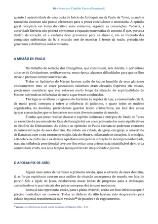 66 – Francisco Cândido Xavier (Emmanuel)
quanto à autenticidade de uma carta de Inácio de Antioquia ou de Paulo de Tarso, quando o
raciocínio absoluto não possui elementos para a prova concludente e necessária. A opinião
geral rodopiará em torno do crítico mais eminente, segundo as convenções. Todavia, a
autoridade literária não poderá apresentar a equação matemática do assunto. É que, portas a
dentro do coração, só a essência deve prevalecer para as almas e, em se tratando das
conquistas sublimadas da fé, a intuição tem de marchar à frente da razão, preludiando
generosos e definitivos conhecimentos.
A MISSÃO DE PAULO
No trabalho de redação dos Evangelhos, que constituem, sem dúvida, o portentoso
alicerce do Cristianismo, verificavam-se, nessa época, algumas dificuldades para que se lhes
desse o precioso caráter universalista.
Todos os Apóstolos do Mestre haviam saído do teatro humilde de seus gloriosos
ensinamentos; mas, se esses pescadores valorosos eram elevados Espíritos em missão,
precisamos considerar que eles estavam muito longe da situação de espiritualidade do
Mestre, sofrendo as influências do meio a que foram conduzidos.
Tão logo se verificou o regresso do Cordeiro às regiões da Luz, a comunidade cristã,
de modo geral, começou a sofrer a influência do judaísmo, e quase todos os núcleos
organizados, da doutrina, pretenderam guardar feição aristocrática, em face das novas
igrejas e associações que se fundavam nos mais diversos pontos do mundo.
É então que Jesus resolve chamar o espírito luminoso e enérgico de Paulo de Tarso
ao exercício do seu ministério. Essa deliberação foi um acontecimento dos mais significativos
na história do Cristianismo. As ações e as epístolas de Paulo tornam-se poderoso elemento
de universalização da nova doutrina. De cidade em cidade, de igreja em igreja, o convertido
de Damasco, com o seu enorme prestígio, fala do Mestre, inflamando os corações. A princípio,
estabelece-se entre ele e os demais Apóstolos uma penosa situação de incompreensibilidade,
mas sua influência providencial teve por fim evitar uma aristocracia injustificável dentro da
comunidade cristã, nos seus tempos inesquecíveis de simplicidade e pureza.
O APOCALIPSE DE JOÃO
Alguns anos antes de terminar o primeiro século, após o advento da nova doutrina,
já as forças espirituais operam uma análise da situação amargurosa do mundo, em face do
porvir. Sob a égide de Jesus, estabelecem novas linhas de progresso para a civilização,
assinalando os traços iniciais dos países europeus dos tempos modernos.
Roma já não representa, então, para o plano invisível, senão um foco infeccioso que é
preciso neutralizar ou remover. Todas as dádivas do Alto haviam sido desprezadas pela
cidade imperial, transformada num vesúvio50 de paixões e de esgotamentos.
50
Vesúvio: em referência ao grande vulcão, localizado em Nápoles, Itália – N. D.
 