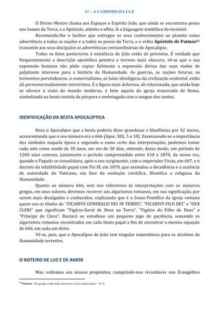 67 – A CAMINHO DA LUZ
O Divino Mestre chama aos Espaços o Espírito João, que ainda se encontrava preso
nos liames da Terra, e o Apóstolo, atônito e aflito, lê a linguagem simbólica do invisível.
Recomenda-lhe o Senhor que entregue os seus conhecimentos ao planeta como
advertência a todas as nações e a todos os povos da Terra, e o velho Apóstolo de Patmos51
transmite aos seus discípulos as advertências extraordinárias do Apocalipse.
Todos os fatos posteriores à existência de João estão ali previstos. É verdade que
frequentemente a descrição apostólica penetra o terreno mais obscuro; vê-se que a sua
expressão humana não pôde copiar fielmente a expressão divina das suas visões de
palpitante interesse para a história da Humanidade. As guerras, as nações futuras, os
tormentos porvindouros, o comercialismo, as lutas ideológicas da civilização ocidental, estão
ali pormenorizadamente entrevistos. E a figura mais dolorosa, ali relacionada, que ainda hoje
se oferece à visão do mundo moderno, é bem aquela da igreja transviada de Roma,
simbolizada na besta vestida de púrpura e embriagada com o sangue dos santos.
IDENTIFICAÇÃO DA BESTA APOCALÍPTICA
Reza o Apocalipse que a besta poderia dizer grandezas e blasfêmias por 42 meses,
acrescentando que o seu número era o 666 (Apoc. XIII, 5 e 18). Examinando-se a importância
dos símbolos naquela época e seguindo o rumo certo das interpretações, podemos tomar
cada mês como sendo de 30 anos, em vez de 30 dias, obtendo, desse modo, um período de
1260 anos comuns, justamente o período compreendido entre 610 e 1870, da nossa era,
quando o Papado se consolidava, após o seu surgimento, com o imperador Focas, em 607, e o
decreto da infalibilidade papal com Pio IX, em 1870, que assinalou a decadência e a ausência
de autoridade do Vaticano, em face da evolução científica, filosófica e religiosa da
Humanidade.
Quanto ao número 666, sem nos referirmos às interpretações com os números
gregos, em seus valores, devemos recorrer aos algarismos romanos, em sua significação, por
serem mais divulgados e conhecidos, explicando que é o Sumo-Pontífice da igreja romana
quem usa os títulos de “VICARIVS GENERALIS DEI IN TERRIS”, “VICARIVS FILII DEI” e “DVX
CLERI” que significam "Vigário-Geral de Deus na Terra", "Vigário do Filho de Deus" e
“Príncipe do Clero". Bastará ao estudioso um pequeno jogo de paciência, somando os
algarismos romanos encontrados em cada titulo papal a fim de encontrar a mesma equação
de 666, em cada um deles.
Vê-se, pois, que o Apocalipse de João tem singular importância para os destinos da
Humanidade terrestre.
O ROTEIRO DE LUZ E DE AMOR
Mas, voltemos aos nossos propósitos, cumprindo-nos reconhecer nos Evangelhos
51
Patmos: ilha grega onde João escreveu o livro Apocalipse – N. D.
 