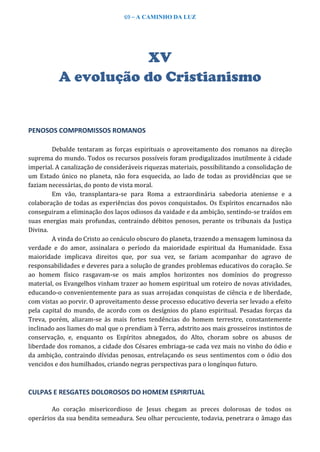 69 – A CAMINHO DA LUZ
XV
A evolução do Cristianismo
PENOSOS COMPROMISSOS ROMANOS
Debalde tentaram as forças espirituais o aproveitamento dos romanos na direção
suprema do mundo. Todos os recursos possíveis foram prodigalizados inutilmente à cidade
imperial. A canalização de consideráveis riquezas materiais, possibilitando a consolidação de
um Estado único no planeta, não fora esquecida, ao lado de todas as providências que se
faziam necessárias, do ponto de vista moral.
Em vão, transplantara-se para Roma a extraordinária sabedoria ateniense e a
colaboração de todas as experiências dos povos conquistados. Os Espíritos encarnados não
conseguiram a eliminação dos laços odiosos da vaidade e da ambição, sentindo-se traídos em
suas energias mais profundas, contraindo débitos penosos, perante os tribunais da Justiça
Divina.
A vinda do Cristo ao cenáculo obscuro do planeta, trazendo a mensagem luminosa da
verdade e do amor, assinalara o período da maioridade espiritual da Humanidade. Essa
maioridade implicava direitos que, por sua vez, se fariam acompanhar do agravo de
responsabilidades e deveres para a solução de grandes problemas educativos do coração. Se
ao homem físico rasgavam-se os mais amplos horizontes nos domínios do progresso
material, os Evangelhos vinham trazer ao homem espiritual um roteiro de novas atividades,
educando-o convenientemente para as suas arrojadas conquistas de ciência e de liberdade,
com vistas ao porvir. O aproveitamento desse processo educativo deveria ser levado a efeito
pela capital do mundo, de acordo com os desígnios do plano espiritual. Pesadas forças da
Treva, porém, aliaram-se às mais fortes tendências do homem terrestre, constantemente
inclinado aos liames do mal que o prendiam à Terra, adstrito aos mais grosseiros instintos de
conservação, e, enquanto os Espíritos abnegados, do Alto, choram sobre os abusos de
liberdade dos romanos, a cidade dos Césares embriaga-se cada vez mais no vinho do ódio e
da ambição, contraindo dívidas penosas, entrelaçando os seus sentimentos com o ódio dos
vencidos e dos humilhados, criando negras perspectivas para o longínquo futuro.
CULPAS E RESGATES DOLOROSOS DO HOMEM ESPIRITUAL
Ao coração misericordioso de Jesus chegam as preces dolorosas de todos os
operários da sua bendita semeadura. Seu olhar percuciente, todavia, penetrara o âmago das
 