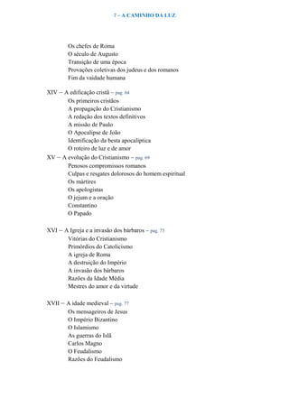 7 – A CAMINHO DA LUZ
Os chefes de Roma
O século de Augusto
Transição de uma época
Provações coletivas dos judeus e dos romanos
Fim da vaidade humana
XIV – A edificação cristã – pag. 64
Os primeiros cristãos
A propagação do Cristianismo
A redação dos textos definitivos
A missão de Paulo
O Apocalipse de João
Identificação da besta apocalíptica
O roteiro de luz e de amor
XV – A evolução do Cristianismo – pag. 69
Penosos compromissos romanos
Culpas e resgates dolorosos do homem espiritual
Os mártires
Os apologistas
O jejum e a oração
Constantino
O Papado
XVI – A Igreja e a invasão dos bárbaros – pag. 73
Vitórias do Cristianismo
Primórdios do Catolicismo
A igreja de Roma
A destruição do Império
A invasão dos bárbaros
Razões da Idade Média
Mestres do amor e da virtude
XVII – A idade medieval – pag. 77
Os mensageiros de Jesus
O Império Bizantino
O Islamismo
As guerras do Islã
Carlos Magno
O Feudalismo
Razões do Feudalismo
 
