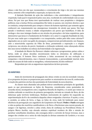 70 – Francisco Cândido Xavier (Emmanuel)
almas e não fora em vão que recomendara o crescimento do trigo e do joio nas mesmas
leiras, somente a Ele competindo a separação, na época da ceifa.
A limitada liberdade de ação dos indivíduos e das coletividades é integralmente
respeitada. Cada qual é responsável pelos seus atos, recebendo de conformidade com as suas
obras. Foi por isso que Roma teve oportunidade de realizar seus propósitos e desígnios
políticos; mas a Justiça Divina acompanhou-lhe todos os passos, nos enormes desvios a que
se conduziu, comprometendo para sempre o futuro do homem espiritual, que somente agora
conhecerá um reajustamento nas amargurosas transições do século que passa. Um laço
pesado e tenebroso reuniu a cidade conquistadora aos povos que humilhara. O ódio do
verdugo e dos seus inimigos fundiu-se em séculos de provações e de lutas expiatórias, para
demonstrar que Jesus é o fundamento da Verdade e só o amor é a sagrada finalidade da vida.
Foi por essa razão que o conquistador e os conquistados, unidos pelo ódio como calcetas52
algemados um ao outro nas galés da amargura, compareceram periodicamente, nos Espaços,
ante a misericórdia suprema do Filho de Deus, prometendo a reparação e o resgate
recíprocos, nos séculos do porvir, fundando a civilização ocidental, como abençoada oficina
dos seus novos trabalhos no esforço da fraternidade e da regeneração.
A bondade do Mestre fez florescer cidades valorosas e progressistas, países cultos e
fartos, onde as almas decaídas encontrassem todos os elementos de edificação e
aprimoramento. O homem físico continuou a linha ascensional de sua evolução nas
conquistas e descobrimentos, mas o homem transcendente, a personalidade imortal, teria
saído do oceano de lodo onde se mergulhou, voluntariamente, há dois milênios?
Respondam por nós as angustiosas expectativas da hora presente.
OS MÁRTIRES
Antes do movimento de propagação das ideias cristãs no seio da sociedade romana,
já os prepostos de Jesus se preparavam para auxiliar os missionários da nova fé, conhecendo
a reação dos patrícios em face dos postulados de fraternidade da nova doutrina.
As classes mais abastadas não podiam tolerar semelhantes princípios de igualdade,
quais os que preconizavam as lições do Nazareno, considerados como postulados de
covardia moral, incompatíveis com a orgulhosa filosofia do Império, e é assim que vemos os
cristãos sofrendo os martírios da primeira perseguição, iniciada no reinado de Nero, de tão
dolorosas quão terríveis lembranças. Nenhum instrumento de suplício foi esquecido na
experimentação da fé e da constância daquelas almas resignadas e heroicas. O açoite, a cruz,
o cavalete, as unhas de ferro, o fogo, os leões do circo, tudo foi lembrado para maior
eficiência da perseguição aos seguidores do Carpinteiro de Nazaré. Pedro e Paulo entregam
a vida na palma dos martírios santificadores e de Nero a Diocleciano uma nuvem pesada, de
sangue e de lágrimas, envolve a alma cristã, cheia de confiança na Providência Divina. O
próprio Marco Aurélio, cuja elevada estatura espiritual recebera do Alto a missão de
paralisar semelhantes desatinos, não conseguiu deter a corrente de forças trevosas, mas o
sangue dos cristãos era a seiva da vida lançada às divinas sementes do Cordeiro, e os seus
52
Calceta: prisioneiro – N. D.
 