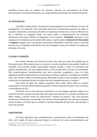 71 – A CAMINHO DA LUZ
sacrifícios foram bem os reflexos da amorosa vibração do ensinamento do Cristo,
atravessando os séculos da Terra para ser compreendido e praticado nos milênios do porvir.
OS APOLOGISTAS
A doutrina cristã, todavia, encontrara nas perseguições os seus melhores recursos de
propaganda e de expansão. Seus princípios generosos encontravam guarida em todos os
corações, seduzindo a consciência de todos os estudiosos de alma livre e sincera. Observa-se-
lhe a influência no segundo século, em quase todos os departamentos da atividade
intelectual, com largos reflexos na legislação e nos costumes. Tertuliano apresenta a sua
apologia do Cristianismo, provocando admiração e respeito gerais. Clemente de Alexandria
e Orígenes surgem com a sua palavra autorizada, defendendo a filosofia cristã, e com eles
levanta-se um verdadeiro exército de vozes que advogam a causa da verdade e da justiça, da
redenção e do amor.
O JEJUM E A ORAÇÃO
Os cristãos, contudo, não tiveram de início uma visão do campo de trabalho que se
lhes apresentava. Não atinaram que, se o jejum e a oração constituem uma grande virtude na
soledade, mais elevada virtude representam quando levados a efeito no torvelinho das
paixões desenfreadas, nas lutas regeneradoras, a fim de aproveitar aos que os contemplam.
Não compreenderam imediatamente que esses preceitos evangélicos, acima de tudo,
significam sacrifício pelo próximo, perseverança no esforço redentor, serenidade no trabalho
ativo, que corrige e edifica simultaneamente. Retirando-se para a vida monástica, povoaram
os desertos na suposição de que se redimiriam mais rapidamente para o Cordeiro.
Uma ânsia de fugir das cidades populosas fazia então vibrar todos os crentes,
originando os erros da idade medieval, quando o homem supunha encontrar nos conventos
as antecâmaras do Céu.
O Oriente, com os seus desertos numerosos e os seus lugares sagrados, afigura-se o
caminho de todos quantos desejam fugir dos antros das paixões. Só a grande montanha de
Nítria chegou a possuir trinta mil anacoretas53, exilados do mundo e dos seus prazeres
desastrosos. Entretanto, examinando essa decisão desaconselhável dos primeiros tempos,
somos levados a recordar que os cristãos se haviam esquecido de que Jesus não desejava a
morte do pecador.
CONSTANTINO
As forças espirituais que acompanhavam e acompanham todos os movimentos do
orbe, sob a égide de Jesus, procuram dispor os alicerces de novos acontecimentos, que
53
Anacoreta: monge cristão ou eremita que viviam em retiro, solitariamente – N. D.
 