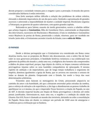 72 – Francisco Cândido Xavier (Emmanuel)
devem preparar a sociedade romana para o resgate e para a provação. A invasão dos povos
considerados bárbaros é então entrevista.
Uma forte anarquia militar dificulta a solução dos problemas de ordem coletiva,
elevando e abatendo imperadores de um dia para outro. Sentindo a aproximação de grandes
sucessos e antevendo a impossibilidade de manter a unidade imperial, Diocleciano organiza
a Tetrarquia, ou governo de quatro soberanos, com quatro grandes capitais.
Retirando-se para Salona, exausto da tarefa governativa, ocorre a rebelião militar
que aclama Augusto a Constantino, filho de Constâncio Cloro, contrariando as disposições
dos dois Césares, sucessores de Diocleciano e Maximiano. A luta se estabelece e Constantino
vence Maxêncio às portas de Roma, penetrando a cidade, vitorioso, para ser recebido em
triunfo. Junto dele, o Cristianismo ascende à tarefa do Estado, com o edito de Milão.
O PAPADO
Desde a décima perseguição que o Cristianismo era considerado em Roma como
doutrina morta, mas os prepostos do Mestre não descansavam, com o nobre fim de fazer
valer os seus generosos princípios. A fatalidade histórica reclamava a sua colaboração nos
gabinetes da política do mundo e, ainda uma vez, a indigência dos homens não compreendeu
a dádiva do plano espiritual, porque, logo depois da vitória, os bispos romanos solicitavam
prerrogativas injustas sobre os seus humildes companheiros de episcopado. O mesmo
espírito de ambição e de imperialismo, que de longo tempo trabalhava o organismo do
Império, dominou igualmente a igreja de Roma, que se arvorou em suserana e censora de
todas as demais do planeta. Cooperando com o Estado, faz sentir a força das suas
determinações arbitrárias.
Trezentos anos lutaram os mensageiros do Cristo, procurando ampará-la no
caminho do amor e da humildade, até que a deixaram enveredar pelas estradas da sombra,
para o esforço de salvação e de experiência, e, tão logo a abandonaram ao penoso trabalho de
aperfeiçoar-se a si mesma, eis que o imperador Focas favorece a criação do Papado, no ano
de 607. A decisão imperial faculta aos bispos de Roma prerrogativas e direitos até então
jamais justificados. Entronizam-se, mais uma vez, o orgulho e a ambição da cidade dos
Césares. Em 610, Focas é chamado ao mundo dos invisíveis, deixando no orbe a consolidação
do Papado. Dessa data em diante, ia começar um período de 1260 anos de amarguras e
violências para a civilização que se fundava.
 