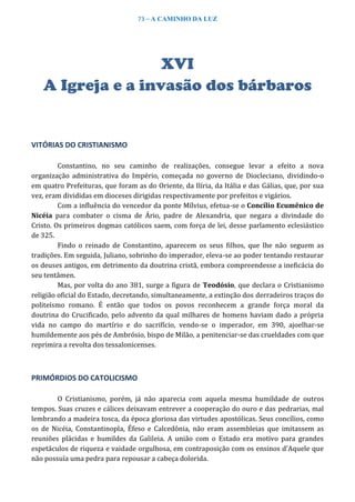 73 – A CAMINHO DA LUZ
XVI
A Igreja e a invasão dos bárbaros
VITÓRIAS DO CRISTIANISMO
Constantino, no seu caminho de realizações, consegue levar a efeito a nova
organização administrativa do Império, começada no governo de Diocleciano, dividindo-o
em quatro Prefeituras, que foram as do Oriente, da Ilíria, da Itália e das Gálias, que, por sua
vez, eram divididas em dioceses dirigidas respectivamente por prefeitos e vigários.
Com a influência do vencedor da ponte Mílvius, efetua-se o Concílio Ecumênico de
Nicéia para combater o cisma de Ário, padre de Alexandria, que negara a divindade do
Cristo. Os primeiros dogmas católicos saem, com força de lei, desse parlamento eclesiástico
de 325.
Findo o reinado de Constantino, aparecem os seus filhos, que lhe não seguem as
tradições. Em seguida, Juliano, sobrinho do imperador, eleva-se ao poder tentando restaurar
os deuses antigos, em detrimento da doutrina cristã, embora compreendesse a ineficácia do
seu tentâmen.
Mas, por volta do ano 381, surge a figura de Teodósio, que declara o Cristianismo
religião oficial do Estado, decretando, simultaneamente, a extinção dos derradeiros traços do
politeísmo romano. É então que todos os povos reconhecem a grande força moral da
doutrina do Crucificado, pelo advento da qual milhares de homens haviam dado a própria
vida no campo do martírio e do sacrifício, vendo-se o imperador, em 390, ajoelhar-se
humildemente aos pés de Ambrósio, bispo de Milão, a penitenciar-se das crueldades com que
reprimira a revolta dos tessalonicenses.
PRIMÓRDIOS DO CATOLICISMO
O Cristianismo, porém, já não aparecia com aquela mesma humildade de outros
tempos. Suas cruzes e cálices deixavam entrever a cooperação do ouro e das pedrarias, mal
lembrando a madeira tosca, da época gloriosa das virtudes apostólicas. Seus concílios, como
os de Nicéia, Constantinopla, Éfeso e Calcedônia, não eram assembleias que imitassem as
reuniões plácidas e humildes da Galileia. A união com o Estado era motivo para grandes
espetáculos de riqueza e vaidade orgulhosa, em contraposição com os ensinos d'Aquele que
não possuía uma pedra para repousar a cabeça dolorida.
 