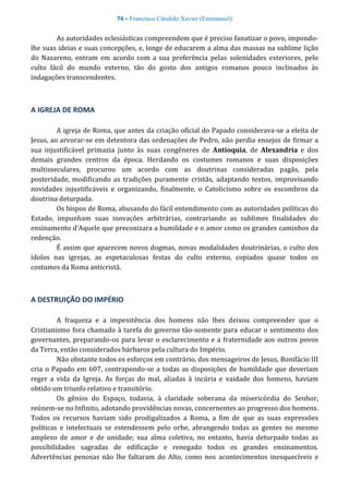 74 – Francisco Cândido Xavier (Emmanuel)
As autoridades eclesiásticas compreendem que é preciso fanatizar o povo, impondo-
lhe suas ideias e suas concepções, e, longe de educarem a alma das massas na sublime lição
do Nazareno, entram em acordo com a sua preferência pelas solenidades exteriores, pelo
culto fácil do mundo externo, tão do gosto dos antigos romanos pouco inclinados às
indagações transcendentes.
A IGREJA DE ROMA
A igreja de Roma, que antes da criação oficial do Papado considerava-se a eleita de
Jesus, ao arvorar-se em detentora das ordenações de Pedro, não perdia ensejos de firmar a
sua injustificável primazia junto às suas congêneres de Antioquia, de Alexandria e dos
demais grandes centros da época. Herdando os costumes romanos e suas disposições
multisseculares, procurou um acordo com as doutrinas consideradas pagãs, pela
posteridade, modificando as tradições puramente cristãs, adaptando textos, improvisando
novidades injustificáveis e organizando, finalmente, o Catolicismo sobre os escombros da
doutrina deturpada.
Os bispos de Roma, abusando do fácil entendimento com as autoridades políticas do
Estado, impunham suas inovações arbitrárias, contrariando as sublimes finalidades do
ensinamento d’Aquele que preconizara a humildade e o amor como os grandes caminhos da
redenção.
É assim que aparecem novos dogmas, novas modalidades doutrinárias, o culto dos
ídolos nas igrejas, as espetaculosas festas do culto externo, copiados quase todos os
costumes da Roma anticristã.
A DESTRUIÇÃO DO IMPÉRIO
A fraqueza e a impenitência dos homens não lhes deixou compreender que o
Cristianismo fora chamado à tarefa do governo tão-somente para educar o sentimento dos
governantes, preparando-os para levar o esclarecimento e a fraternidade aos outros povos
da Terra, então considerados bárbaros pela cultura do Império.
Não obstante todos os esforços em contrário, dos mensageiros de Jesus, Bonifácio III
cria o Papado em 607, contrapondo-se a todas as disposições de humildade que deveriam
reger a vida da Igreja. As forças do mal, aliadas à incúria e vaidade dos homens, haviam
obtido um triunfo relativo e transitório.
Os gênios do Espaço, todavia, à claridade soberana da misericórdia do Senhor,
reúnem-se no Infinito, adotando providências novas, concernentes ao progresso dos homens.
Todos os recursos haviam sido prodigalizados a Roma, a fim de que as suas expressões
políticas e intelectuais se estendessem pelo orbe, abrangendo todas as gentes no mesmo
amplexo de amor e de unidade; sua alma coletiva, no entanto, havia deturpado todas as
possibilidades sagradas de edificação e renegado todos os grandes ensinamentos.
Advertências penosas não lhe faltaram do Alto, como nos acontecimentos inesquecíveis e
 