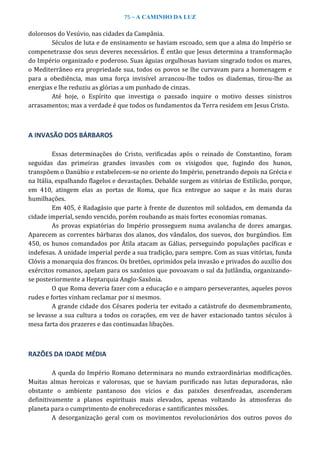 75 – A CAMINHO DA LUZ
dolorosos do Vesúvio, nas cidades da Campânia.
Séculos de luta e de ensinamento se haviam escoado, sem que a alma do Império se
compenetrasse dos seus deveres necessários. É então que Jesus determina a transformação
do Império organizado e poderoso. Suas águias orgulhosas haviam singrado todos os mares,
o Mediterrâneo era propriedade sua, todos os povos se lhe curvavam para a homenagem e
para a obediência, mas uma força invisível arrancou-lhe todos os diademas, tirou-lhe as
energias e lhe reduziu as glórias a um punhado de cinzas.
Até hoje, o Espírito que investiga o passado inquire o motivo desses sinistros
arrasamentos; mas a verdade é que todos os fundamentos da Terra residem em Jesus Cristo.
A INVASÃO DOS BÁRBAROS
Essas determinações do Cristo, verificadas após o reinado de Constantino, foram
seguidas das primeiras grandes invasões com os visigodos que, fugindo dos hunos,
transpõem o Danúbio e estabelecem-se no oriente do Império, penetrando depois na Grécia e
na Itália, espalhando flagelos e devastações. Debalde surgem as vitórias de Estilicão, porque,
em 410, atingem elas as portas de Roma, que fica entregue ao saque e às mais duras
humilhações.
Em 405, é Radagásio que parte à frente de duzentos mil soldados, em demanda da
cidade imperial, sendo vencido, porém roubando as mais fortes economias romanas.
As provas expiatórias do Império prosseguem numa avalancha de dores amargas.
Aparecem as correntes bárbaras dos alanos, dos vândalos, dos suevos, dos burgúndios. Em
450, os hunos comandados por Átila atacam as Gálias, perseguindo populações pacíficas e
indefesas. A unidade imperial perde a sua tradição, para sempre. Com as suas vitórias, funda
Clóvis a monarquia dos francos. Os bretões, oprimidos pela invasão e privados do auxílio dos
exércitos romanos, apelam para os saxônios que povoavam o sul da Jutlândia, organizando-
se posteriormente a Heptarquia Anglo-Saxônia.
O que Roma deveria fazer com a educação e o amparo perseverantes, aqueles povos
rudes e fortes vinham reclamar por si mesmos.
A grande cidade dos Césares poderia ter evitado a catástrofe do desmembramento,
se levasse a sua cultura a todos os corações, em vez de haver estacionado tantos séculos à
mesa farta dos prazeres e das continuadas libações.
RAZÕES DA IDADE MÉDIA
A queda do Império Romano determinara no mundo extraordinárias modificações.
Muitas almas heroicas e valorosas, que se haviam purificado nas lutas depuradoras, não
obstante o ambiente pantanoso dos vícios e das paixões desenfreadas, ascenderam
definitivamente a planos espirituais mais elevados, apenas voltando às atmosferas do
planeta para o cumprimento de enobrecedoras e santificantes missões.
A desorganização geral com os movimentos revolucionários dos outros povos do
 