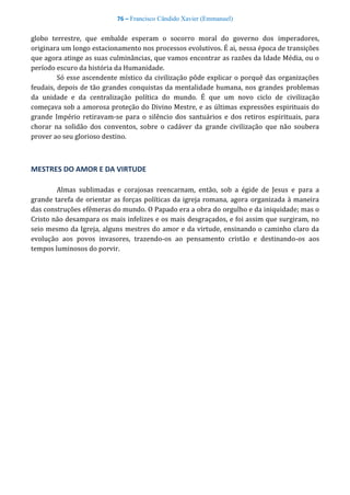 76 – Francisco Cândido Xavier (Emmanuel)
globo terrestre, que embalde esperam o socorro moral do governo dos imperadores,
originara um longo estacionamento nos processos evolutivos. É ai, nessa época de transições
que agora atinge as suas culminâncias, que vamos encontrar as razões da Idade Média, ou o
período escuro da história da Humanidade.
Só esse ascendente místico da civilização pôde explicar o porquê das organizações
feudais, depois de tão grandes conquistas da mentalidade humana, nos grandes problemas
da unidade e da centralização política do mundo. É que um novo ciclo de civilização
começava sob a amorosa proteção do Divino Mestre, e as últimas expressões espirituais do
grande Império retiravam-se para o silêncio dos santuários e dos retiros espirituais, para
chorar na solidão dos conventos, sobre o cadáver da grande civilização que não soubera
prover ao seu glorioso destino.
MESTRES DO AMOR E DA VIRTUDE
Almas sublimadas e corajosas reencarnam, então, sob a égide de Jesus e para a
grande tarefa de orientar as forças políticas da igreja romana, agora organizada à maneira
das construções efêmeras do mundo. O Papado era a obra do orgulho e da iniquidade; mas o
Cristo não desampara os mais infelizes e os mais desgraçados, e foi assim que surgiram, no
seio mesmo da Igreja, alguns mestres do amor e da virtude, ensinando o caminho claro da
evolução aos povos invasores, trazendo-os ao pensamento cristão e destinando-os aos
tempos luminosos do porvir.
 