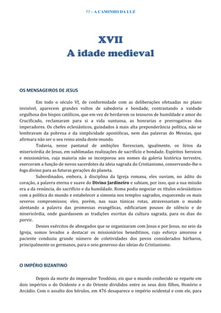77 – A CAMINHO DA LUZ
XVII
A idade medieval
OS MENSAGEIROS DE JESUS
Em todo o século VI, de conformidade com as deliberações efetuadas no plano
invisível, aparecem grandes vultos de sabedoria e bondade, contrastando a vaidade
orgulhosa dos bispos católicos, que em vez de herdarem os tesouros de humildade e amor do
Crucificado, reclamaram para si a vida suntuosa, as honrarias e prerrogativas dos
imperadores. Os chefes eclesiásticos, guindados à mais alta preponderância política, não se
lembravam da pobreza e da simplicidade apostólicas, nem das palavras do Messias, que
afirmara não ser o seu reino ainda deste mundo.
Todavia, nesse pantanal de ambições floresciam, igualmente, os lírios da
misericórdia de Jesus, em sublimadas realizações de sacrifício e bondade. Espíritos heroicos
e missionários, cuja maioria não se incorporou aos nomes da galeria histórica terrestre,
exerceram a função de novos sacerdotes da ideia sagrada do Cristianismo, conservando-lhe o
fogo divino para as futuras gerações do planeta.
Subordinados, embora, à disciplina da Igreja romana, eles ouviam, no ádito do
coração, a palavra eterna e suave do Divino Jardineiro e sabiam, por isso, que a sua missão
era a da renúncia, do sacrifício e da humildade. Roma podia negociar os títulos eclesiásticos
com a política do mundo e estabelecer a simonia nos templos sagrados, esquecendo os mais
severos compromissos; eles, porém, nas suas túnicas rotas, atravessariam o mundo
alentando a palavra das promessas evangélicas, edificariam pousos de silêncio e de
misericórdia, onde guardassem as tradições escritas da cultura sagrada, para os dias do
porvir.
Desses exércitos de abnegados que se organizaram com Jesus e por Jesus, no seio da
Igreja, somos levados a destacar os missionários beneditinos, cujo esforço amoroso e
paciente conduziu grande número de coletividades dos povos considerados bárbaros,
principalmente os germanos, para o seio generoso das ideias do Cristianismo.
O IMPÉRIO BIZANTINO
Depois da morte do imperador Teodósio, eis que o mundo conhecido se reparte em
dois impérios o do Ocidente e o do Oriente divididos entre os seus dois filhos, Honório e
Arcádio. Com o assalto dos hérulos, em 476 desaparece o império ocidental e com ele, para
 