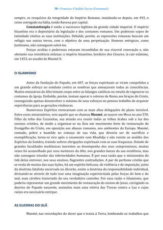 78 – Francisco Cândido Xavier (Emmanuel)
sempre, os resquícios da integridade do Império Romano, instalando-se depois, em 493, o
reino ostrogodo na Itália, tendo Ravena por capital.
Constantinopla é então a sucessora legítima da grande cidade imperial. O império
bizantino era o depositário da legislação e dos costumes romanos. Um poderoso sopro de
latinidade vitaliza as suas instituições. Debalde, porém, as expressões romanas buscam um
refúgio nas outras terras, com o objetivo de uma perpetuação. Homens enérgicos, como
Justiniano, não conseguem salvá-las.
Forças ocultas e poderosas estavam incumbidas de sua visceral renovação e, não
obstante sua resistência milenar, o império bizantino, herdeiro dos Césares, ia cair exânime,
em 1453, ao assalto de Maomé II.
O ISLAMISMO
Antes da fundação do Papado, em 607, as forças espirituais se viram compelidas a
um grande esforço no combate contra as sombras que ameaçavam todas as consciências.
Muitos emissários do Alto tomam corpo entre as falanges católicas no intuito de regenerar os
costumes da Igreja. Embalde, porém, tentam operar o retorno de Roma aos braços do Cristo,
conseguindo apenas desenvolver o máximo de seus esforços no penoso trabalho de arquivar
experiências para as gerações vindouras.
Numerosos Espíritos reencarnam com as mais altas delegações do plano invisível.
Entre esses missionários, veio aquele que se chamou Maomé, ao nascer em Meca no ano 570.
Filho da tribo dos Coraixitas, sua missão era reunir todas as tribos árabes sob a luz dos
ensinos cristãos, de modo a organizar-se na Ásia um movimento forte de restauração do
Evangelho do Cristo, em oposição aos abusos romanos, nos ambientes da Europa. Maomé,
contudo, pobre e humilde no começo de sua vida, que deveria ser de sacrifício e
exemplificação, torna-se rico após o casamento com Khadidja e não resiste ao assédio dos
Espíritos da Sombra, traindo nobres obrigações espirituais com as suas fraquezas. Dotado de
grandes faculdades mediúnicas inerentes ao desempenho dos seus compromissos, muitas
vezes foi aconselhado por seus mentores do Alto, nos grandes lances da sua existência, mas
não conseguiu triunfar das inferioridades humanas. É por essa razão que o missionário do
Islã deixa entrever, nos seus ensinos, flagrantes contradições. A par do perfume cristão que
se evola de muitas das suas lições, há um espírito belicoso, de violência e de imposição; junto
da doutrina fatalista encerrada no Alcorão, existe a doutrina da responsabilidade individual,
divisando-se através de tudo isso uma imaginação superexcitada pelas forças do bem e do
mal, num cérebro transviado do seu verdadeiro caminho. Por essa razão o Islamismo, que
poderia representar um grande movimento de restauração do ensino de Jesus, corrigindo os
desvios do Papado nascente, assinalou mais uma vitória das Trevas contra a Luz e cujas
raízes era necessário extirpar.
AS GUERRAS DO ISLÃ
Maomé, nas recordações do dever que o trazia à Terra, lembrando os trabalhos que
 
