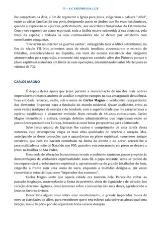 79 – A CAMINHO DA LUZ
lhe competiam na Ásia, a fim de regenerar a Igreja para Jesus, vulgarizou a palavra “infiel”,
entre as várias famílias do seu povo, designando assim os árabes que lhe eram insubmissos,
quando a expressão se aplicava, perfeitamente, aos sacerdotes transviados do Cristianismo.
Com o seu regresso ao plano espiritual, toda a Arábia estava submetida à sua doutrina, pela
força da espada; e todavia os seus continuadores não se deram por satisfeitos com
semelhantes conquistas.
“Iniciaram no exterior as guerras santas”, subjugando toda a África setentrional, no
fim do século VII. Nos primeiros anos do século imediato, atravessaram o estreito de
Gibraltar, estabelecendo-se na Espanha, em vista da escassa resistência dos visigodos
atormentados pela separação, e somente não seguiram caminho além dos Pirineus porque o
plano espiritual assinalara um limite às suas operações, encaminhando Carlos Martel para as
vitórias de 732.
CARLOS MAGNO
É depois dessa época que Jesus permite a reencarnação de um dos mais nobres
imperadores romanos, ansioso de auxiliar o espírito europeu na sua amargurada decadência.
Essa entidade renasceu, então, sob o nome de Carlos Magno, o verdadeiro reorganizador
dos elementos dispersos para a fundação do mundo ocidental. Quase analfabeto, criou as
mais vastas tradições de energia e de bondade, com a superioridade que lhe caracterizava o
espírito equilibrado e altamente evolvido. Num reinado de 46 anos consecutivos, Carlos
Magno intensificou a cultura, corrigiu defeitos administrativos que imperavam entre os
povos desorganizados da Europa, deixando as mais belas perspectivas para a latinidade.
Sabe Jesus quanto de lágrimas lhe custou o cumprimento de uma tarefa dessa
natureza, cujo desempenho exigia as mais altas qualidades de cérebro e coração. Mas,
antecipando as doces comoções que o aguardavam no plano espiritual, numerosos amigos
invisíveis, que com ele haviam caminhado na Roma do direito e do dever, cercam-lhe a
personalidade na noite do Natal do ano 800, quando o seu pensamento em prece se elevava a
Jesus, na basílica de São Pedro.
Uma onda de vibrações harmoniosas invade o ambiente suntuoso, pouco propício às
demonstrações da verdadeira espiritualidade. Leão III, o papa reinante, sente-se tocado de
incompreensível arrebatamento espiritual e, aproximando-se do grande batalhador do bem,
cinge-lhe a fronte com uma coroa de ouro, enquanto a multidão designa-o, em vozes
comovidas e entusiásticas, como “imperador dos romanos”.
Carlos Magno sente que aquela cidade era também dele. Parece-lhe voltar ao
passado longínquo, contemplando a Roma do pretérito, cheia de dignidade e de virtude. Seu
coração derrama lágrimas, como Jeremias sobre a Jerusalém das suas dores, agradecendo a
Jesus os favores divinos.
Decorridos alguns anos sobre esse acontecimento, o grande imperador busca de
novo as claridades do Além, para reconhecer que o seu esforço caía sobre as almas qual uma
bênção, mas o império por ele organizado teria escassa duração.
 