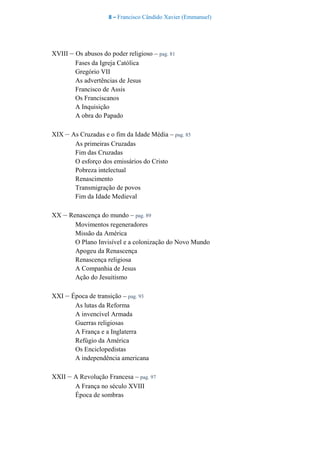 8 – Francisco Cândido Xavier (Emmanuel)
XVIII – Os abusos do poder religioso – pag. 81
Fases da Igreja Católica
Gregório VII
As advertências de Jesus
Francisco de Assis
Os Franciscanos
A Inquisição
A obra do Papado
XIX – As Cruzadas e o fim da Idade Média – pag. 85
As primeiras Cruzadas
Fim das Cruzadas
O esforço dos emissários do Cristo
Pobreza intelectual
Renascimento
Transmigração de povos
Fim da Idade Medieval
XX – Renascença do mundo – pag. 89
Movimentos regeneradores
Missão da América
O Plano Invisível e a colonização do Novo Mundo
Apogeu da Renascença
Renascença religiosa
A Companhia de Jesus
Ação do Jesuitismo
XXI – Época de transição – pag. 93
As lutas da Reforma
A invencível Armada
Guerras religiosas
A França e a Inglaterra
Refúgio da América
Os Enciclopedistas
A independência americana
XXII – A Revolução Francesa – pag. 97
A França no século XVIII
Época de sombras
 