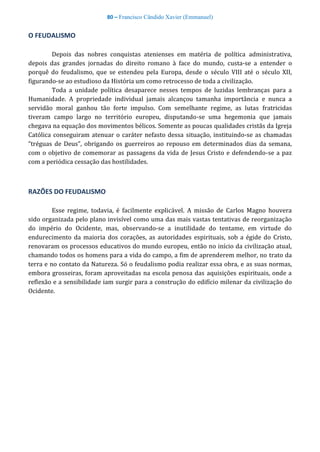 80 – Francisco Cândido Xavier (Emmanuel)
O FEUDALISMO
Depois das nobres conquistas atenienses em matéria de política administrativa,
depois das grandes jornadas do direito romano à face do mundo, custa-se a entender o
porquê do feudalismo, que se estendeu pela Europa, desde o século VIII até o século XII,
figurando-se ao estudioso da História um como retrocesso de toda a civilização.
Toda a unidade política desaparece nesses tempos de luzidas lembranças para a
Humanidade. A propriedade individual jamais alcançou tamanha importância e nunca a
servidão moral ganhou tão forte impulso. Com semelhante regime, as lutas fratricidas
tiveram campo largo no território europeu, disputando-se uma hegemonia que jamais
chegava na equação dos movimentos bélicos. Somente as poucas qualidades cristãs da Igreja
Católica conseguiram atenuar o caráter nefasto dessa situação, instituindo-se as chamadas
“tréguas de Deus”, obrigando os guerreiros ao repouso em determinados dias da semana,
com o objetivo de comemorar as passagens da vida de Jesus Cristo e defendendo-se a paz
com a periódica cessação das hostilidades.
RAZÕES DO FEUDALISMO
Esse regime, todavia, é facilmente explicável. A missão de Carlos Magno houvera
sido organizada pelo plano invisível como uma das mais vastas tentativas de reorganização
do império do Ocidente, mas, observando-se a inutilidade do tentame, em virtude do
endurecimento da maioria dos corações, as autoridades espirituais, sob a égide do Cristo,
renovaram os processos educativos do mundo europeu, então no início da civilização atual,
chamando todos os homens para a vida do campo, a fim de aprenderem melhor, no trato da
terra e no contato da Natureza. Só o feudalismo podia realizar essa obra, e as suas normas,
embora grosseiras, foram aproveitadas na escola penosa das aquisições espirituais, onde a
reflexão e a sensibilidade iam surgir para a construção do edifício milenar da civilização do
Ocidente.
 