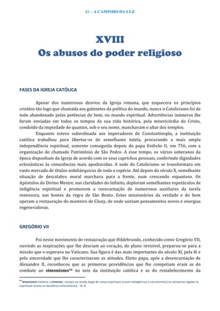 81 – A CAMINHO DA LUZ
XVIII
Os abusos do poder religioso
FASES DA IGREJA CATÓLICA
Apesar dos numerosos desvios da Igreja romana, que esquecera os princípios
cristãos tão logo que chamada aos gabinetes da política do mundo, nunca o Catolicismo foi de
todo abandonado pelas potências do bem, no mundo espiritual. Advertências inúmeras lhe
foram enviadas em todos os tempos da sua vida histórica, pela misericórdia do Cristo,
condoído da impiedade de quantos, sob o seu nome, manchavam o altar dos templos.
Enquanto esteve subordinada aos imperadores de Constantinopla, a instituição
católica trabalhou para libertar-se de semelhante tutela, procurando a mais ampla
independência espiritual, somente conseguida depois do papa Estêvão II, em 756, com a
organização do chamado Patrimônio de São Pedro. A esse tempo, os vários soberanos da
época dispunham da Igreja de acordo com os seus caprichos pessoais, conferindo dignidades
eclesiásticas às consciências mais apodrecidas. A sede do Catolicismo se transformara em
vasto mercado de títulos nobiliárquicos de toda a espécie. Até depois do século X, semelhante
situação de descalabro moral marchava para a frente, num crescendo espantoso. Os
Apóstolos do Divino Mestre, nas claridades do Infinito, deploram semelhantes espetáculos de
indigência espiritual e promovem a reencarnação de numerosos auxiliares da tarefa
remissora, nas hostes da regra de São Bento. Estes missionários da verdade e do bem
operam a restauração do mosteiro de Cluny, de onde sairiam pensamentos novos e energias
regeneradoras.
GREGÓRIO VII
Foi nesse movimento de restauração que Hildebrando, conhecido como Gregório VII,
ouvindo as inspirações que lhe desciam ao coração, do plano invisível, preparou-se para a
missão que o esperava no Vaticano. Sua figura é das mais importantes do século XI, pela fé e
pela sinceridade que lhe caracterizaram as atitudes. Eleito papa, após a desencarnação de
Alexandre II, reconheceu que as primeiras providências que lhe competiam eram as do
combate ao simonismo54 no seio da instituição católica e as do restabelecimento da
54
Simonismo (relativo a simonia): compra ou venda ilegal de coisas espirituais (como indulgências e sacramentos) ou temporais ligadas às
espirituais (como os benefícios eclesiásticos) – N. D.
 