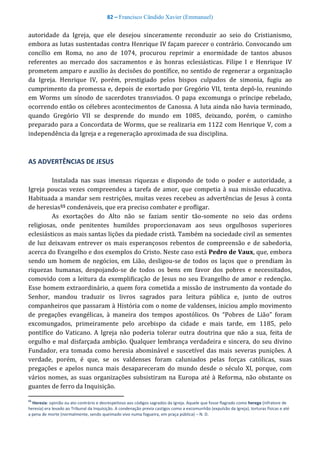 82 – Francisco Cândido Xavier (Emmanuel)
autoridade da Igreja, que ele desejou sinceramente reconduzir ao seio do Cristianismo,
embora as lutas sustentadas contra Henrique IV façam parecer o contrário. Convocando um
concílio em Roma, no ano de 1074, procurou reprimir a enormidade de tantos abusos
referentes ao mercado dos sacramentos e às honras eclesiásticas. Filipe I e Henrique IV
prometem amparo e auxílio às decisões do pontífice, no sentido de regenerar a organização
da Igreja. Henrique IV, porém, prestigiado pelos bispos culpados de simonia, fugiu ao
cumprimento da promessa e, depois de exortado por Gregório VII, tenta depô-lo, reunindo
em Worms um sínodo de sacerdotes transviados. O papa excomunga o príncipe rebelado,
ocorrendo então os célebres acontecimentos de Canossa. A luta ainda não havia terminado,
quando Gregório VII se desprende do mundo em 1085, deixando, porém, o caminho
preparado para a Concordata de Worms, que se realizaria em 1122 com Henrique V, com a
independência da Igreja e a regeneração aproximada de sua disciplina.
AS ADVERTÊNCIAS DE JESUS
Instalada nas suas imensas riquezas e dispondo de todo o poder e autoridade, a
Igreja poucas vezes compreendeu a tarefa de amor, que competia à sua missão educativa.
Habituada a mandar sem restrições, muitas vezes recebeu as advertências de Jesus à conta
de heresias55 condenáveis, que era preciso combater e profligar.
As exortações do Alto não se faziam sentir tão-somente no seio das ordens
religiosas, onde penitentes humildes proporcionavam aos seus orgulhosos superiores
eclesiásticos as mais santas lições da piedade cristã. Também na sociedade civil as sementes
de luz deixavam entrever os mais esperançosos rebentos de compreensão e de sabedoria,
acerca do Evangelho e dos exemplos do Cristo. Neste caso está Pedro de Vaux, que, embora
sendo um homem de negócios, em Lião, desligou-se de todos os laços que o prendiam às
riquezas humanas, despojando-se de todos os bens em favor dos pobres e necessitados,
comovido com a leitura da exemplificação de Jesus no seu Evangelho de amor e redenção.
Esse homem extraordinário, a quem fora cometida a missão de instrumento da vontade do
Senhor, mandou traduzir os livros sagrados para leitura pública e, junto de outros
companheiros que passaram à História com o nome de valdenses, iniciou amplo movimento
de pregações evangélicas, à maneira dos tempos apostólicos. Os “Pobres de Lião” foram
excomungados, primeiramente pelo arcebispo da cidade e mais tarde, em 1185, pelo
pontífice do Vaticano. A Igreja não poderia tolerar outra doutrina que não a sua, feita de
orgulho e mal disfarçada ambição. Qualquer lembrança verdadeira e sincera, do seu divino
Fundador, era tomada como heresia abominável e suscetível das mais severas punições. A
verdade, porém, é que, se os valdenses foram caluniados pelas forças católicas, suas
pregações e apelos nunca mais desapareceram do mundo desde o século XI, porque, com
vários nomes, as suas organizações subsistiram na Europa até à Reforma, não obstante os
guantes de ferro da Inquisição.
55
Heresia: opinião ou ato contrário e desrespeitoso aos códigos sagrados da Igreja. Aquele que fosse flagrado como herege (infratore de
heresia) era levado ao Tribunal da Inquisição. A condenação previa castigos como a excomunhão (expulsão da Igreja), torturas físicas e até
a pena de morte (normalmente, sendo queimado vivo numa fogueira, em praça pública) – N. D.
 