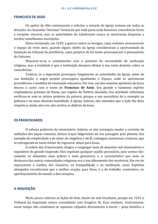83 – A CAMINHO DA LUZ
FRANCISCO DE ASSIS
Os apelos do Alto continuaram a solicitar a atenção da Igreja romana em todas as
direções. As chamadas “heresias” brotavam por toda parte onde houvesse consciências livres
e corações sinceros, mas as autoridades do Catolicismo nunca se mostraram dispostas a
receber semelhantes exortações.
Havia terminado, em 1229, a guerra contra os hereges, cujos embates atravessaram
o espaço de vinte anos, quando alguns chefes da Igreja consideraram a oportunidade da
fundação do tribunal da penitência, cujos projetos de há muito preocupavam o pensamento
do Vaticano.
Mascarar-se-ia o cometimento com o pretexto da necessidade de unificação
religiosa, mas a realidade é que a instituição desejava dilatar o seu vasto domínio sobre as
consciências.
Todavia, se a Inquisição preocupou longamente as autoridades da Igreja, antes da
sua fundação, o negro projeto preocupava igualmente o Espaço, onde se aprestaram
providências e medidas de renovação educativa. Por isso, um dos maiores apóstolos de Jesus
desceu à carne com o nome de Francisco de Assis. Seu grande e luminoso espírito
resplandeceu próximo de Roma, nas regiões da Úmbria desolada. Sua atividade reformista
verificou-se sem os atritos próprios da palavra, porque o seu sacerdócio foi o exemplo na
pobreza e na mais absoluta humildade. A Igreja, todavia, não entendeu que a lição lhe dizia
respeito e, ainda uma vez, não aceitou as dádivas de Jesus.
OS FRANCISCANOS
O esforço poderoso do missionário, todavia, se não conseguiu mudar a corrente de
ambições dos papas romanos, deixou traços fulgurantes da sua passagem pelo planeta. Seu
exemplo de simplicidade e de amor, de singeleza e de fé, contagiou numerosas criaturas, que
se entregaram ao santo mister de regenerar almas para Jesus.
A ordem dos Franciscanos chegou a congregar mais de duzentos mil missionários e
seguidores do grande inspirado. Eles repeliam qualquer auxílio pecuniário, para aceitar tão-
somente os alimentos mais pobres e mais grosseiros, e o característico que mais os
destacava das outras comunidades religiosas era o seu alheamento dos mosteiros. Em vez de
repousarem à sombra dos claustros, na tranquilidade e na meditação, esses Espíritos
abnegados reconheciam que a melhor oração, para Deus, é a do trabalho construtivo, no
aperfeiçoamento do mundo e dos corações.
A INQUISIÇÃO
Muito pouco valeram as lições do bem, diante do mal triunfante, porque em 1231 o
Tribunal da Inquisição estava consolidado com Gregório IX. Esse instituto, ironicamente,
nesse tempo não condenava os supostos culpados diretamente à morte – pena benéfica e
 