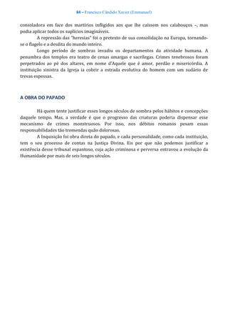 84 – Francisco Cândido Xavier (Emmanuel)
consoladora em face dos martírios infligidos aos que lhe caíssem nos calabouços –, mas
podia aplicar todos os suplícios imagináveis.
A repressão das “heresias” foi o pretexto de sua consolidação na Europa, tornando-
se o flagelo e a desdita do mundo inteiro.
Longo período de sombras invadiu os departamentos da atividade humana. A
penumbra dos templos era teatro de cenas amargas e sacrílegas. Crimes tenebrosos foram
perpetrados ao pé dos altares, em nome d’Aquele que é amor, perdão e misericórdia. A
instituição sinistra da Igreja ia cobrir a estrada evolutiva do homem com um sudário de
trevas espessas.
A OBRA DO PAPADO
Há quem tente justificar esses longos séculos de sombra pelos hábitos e concepções
daquele tempo. Mas, a verdade é que o progresso das criaturas poderia dispensar esse
mecanismo de crimes monstruosos. Por isso, nos débitos romanos pesam essas
responsabilidades tão tremendas quão dolorosas.
A Inquisição foi obra direta do papado, e cada personalidade, como cada instituição,
tem o seu processo de contas na Justiça Divina. Eis por que não podemos justificar a
existência desse tribunal espantoso, cuja ação criminosa e perversa entravou a evolução da
Humanidade por mais de seis longos séculos.
 