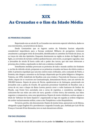 85 – A CAMINHO DA LUZ
XIX
As Cruzadas e o fim da Idade Média
AS PRIMEIRAS CRUZADAS
Reportando-nos ao século XI, as Cruzadas nos merecem especial referência, dados os
seus movimentos, característicos da época.
Desde Constantino que os lugares santos da Palestina haviam adquirido
considerável importância para a Europa ocidental. Milhares de peregrinos visitavam
anualmente a paisagem triste de Jerusalém, identificando os caminhos da Paixão de Jesus, ou
os traços da vida dos Apóstolos. Enquanto dominavam na região os árabes de Bagdá ou do
Egito, as correntes do turismo católico podiam buscar, sem receio, as paragens sagradas; mas
a Jerusalém do século XI havia caído sob o poder dos turcos, que não mais toleraram a
presença dos cristãos, expulsando-os dali com a máxima crueldade.
Semelhantes medidas provocam os protestos de todo o mundo católico do Ocidente
e, no fim do referido século, preparam-se as primeiras cruzadas em busca da vitória contra o
infiel. A primeira expedição que saiu dos centros mais civilizados, sob o comando de Pedro, o
Eremita, não chegou a ausentar-se da Europa, dispersada que foi pelos búlgaros e húngaros.
Todavia, em 1096, Godofredo de Bouillon com seus irmãos e Tancredo de Siracusa e outros
chefes, depois de se reunirem em Constantinopla, demandaram Niceia, com um exército de
500.000 homens. Depois da presa de Niceia, apoderaram-se de Antioquia, penetrando em
Jerusalém com a palma do triunfo. Ali quiseram presentear Godofredo de Bouillon com a
coroa de rei, mas o duque da Baixa Lorena parecia rever o vulto luminoso do Senhor do
Mundo, cuja fronte fora aureolada com a coroa de espinhos, e considerou sacrilégio o
colocarem-lhe nas mãos um cetro de ouro, quando o Cristo tivera, tão-somente, nas mãos
augustas e compassivas, uma cana ignominiosa. Depois de muita relutância, aceitou apenas o
título de “defensor do Santo Sepulcro”, organizando-se logo em seguida as ordens religiosas
de caráter exclusivamente militar, como a dos Templários e a dos Hospitalários.
Os turcos, porém, não descansaram. Depois de muitas lutas, apossaram-se de Edessa,
obrigando o papa Eugênio III a providenciar a segunda Cruzada, que, chefiada por Luís VII da
França e Conrado III da Alemanha, teve os mais desastrosos efeitos.
FIM DAS CRUZADAS
Em fins do século XII Jerusalém cai em poder de Saladino. Os príncipes cristãos do
 