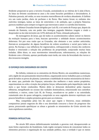 86 – Francisco Cândido Xavier (Emmanuel)
Ocidente preparam-se para a terceira Cruzada, assinalando-se as vitórias de S. João d'Acre.
As lutas no Oriente sucederam-se anos a fio como furacões periódicos e devastadores. A
Palestina possuía, até então, os seus recantos maravilhosos de verdura abundante. A Galileia
era um vasto jardim, cheio de perfume e de flores. Mas tantos foram os embates dos
exércitos inimigos, tantas as lutas de extermínio e de ambição, que a própria Natureza
pareceu maldizer para sempre os lugares que mereciam o amor e o carinho dos homens.
As últimas Cruzadas foram dirigidas por Luís IX, o rei santo de França que, depois da
tomada de Damieta, caiu em poder dos inimigos, pagando fabuloso resgate e vindo a
desprender-se da vida terrestre em 1270, defronte de Túnis, vitimado pela peste.
Os mensageiros de Jesus, que de todos os acontecimentos sabem extrair os fatores
da evolução humana para o bem, buscam aproveitar a utilidade desses acontecimentos
dolorosos. Foi por essa razão que as Cruzadas, não obstante o seu caráter anticristão,
fizeram-se acompanhar de alguns benefícios de ordem econômica e social para todos os
povos. Na Europa a sua influência foi regeneradora, enfraquecendo a tirania dos senhores
feudais e renovando a solução dos problemas da propriedade, conjurando muitas lutas
isoladas. Além disso, os seus movimentos intensificaram, sobremaneira, as relações do
Ocidente com o Oriente, apenas paralisadas mais tarde, em vista da ferocidade dos turcos e
dos invasores mongóis.
O ESFORÇO DOS EMISSÁRIOS DO CRISTO
No Infinito, reúnem-se os emissários do Divino Mestre, em assembleias numerosas,
sob a égide do seu pensamento misericordioso, organizando novos trabalhos para a evolução
geral de todos os povos do planeta. Lamentam a inabilidade de muitos missionários do bem e
do amor, que, partindo dos Espaços, saturados dos melhores e mais santos propósitos,
experimentam no orbe a traição das próprias forças, influenciados pela imperfeição rude do
meio a que foram conduzidos. Muitos deles se deixavam deslumbrar pelas riquezas
efêmeras, mergulhando no oceano das vaidades dominadoras, estacionando nos caminhos
evolutivos, e outros, como Luís IX, de França, excediam-se no poder e na autoridade,
cometendo atos de quase selvageria, cumprindo os seus sagrados deveres espirituais com
poucos benefícios e amplos prejuízos gerais para as criaturas.
Mas, compelidas pelas leis do amor que regem o Universo, essas entidades
compassivas jamais negaram do Alto o seu desvelado concurso a favor do progresso dos
povos, procurando aperfeiçoar as almas e guiando os missionários do Cristo através dos
mais espinhosos caminhos.
POBREZA INTELECTUAL
No século XIII estava definitivamente instalado o governo real, desaparecendo as
mais fortes expressões do feudalismo. Cada região europeia tratava de concatenar todos os
elementos precisos à organização de sua unidade política, mas a verdade é que os meios
 
