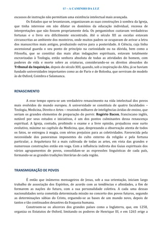 87 – A CAMINHO DA LUZ
escassos de instrução não permitiam uma existência intelectual mais avançada.
Os Estados que se levantavam, organizavam as suas construções à sombra da Igreja,
que tinha interesse em não dilatar os domínios da educação individual, receosa de
interpretações que não fossem propriamente dela. Os pergaminhos custavam verdadeiras
fortunas e o livro era dificilmente encontrado. Até o século XII as escolas estavam
circunscritas ao ambiente dos mosteiros, onde muitos padres se ocupavam de avivar a letra
dos manuscritos mais antigos, produzindo outros para a posteridade. A Ciência, cuja linha
ascensional guarda o seu ponto de princípio na curiosidade ou na dúvida, bem como a
Filosofia, que se constitui das mais altas indagações espirituais, estavam totalmente
escravizadas à Teologia, então senhora absoluta de todas as atividades do homem, com
poderes de vida e morte sobre as criaturas, considerando-se os direitos absurdos do
Tribunal da Inquisição, depois do século XIII, quando, sob a inspiração do Alto, já se haviam
fundado universidades importantes como as de Paris e de Bolonha, que serviram de modelo
às de Oxford, Coimbra e Salamanca.
RENASCIMENTO
A esse tempo opera-se um verdadeiro renascimento na vida intelectual dos povos
mais evolvidos do mundo europeu. A universidade se constituía de quatro faculdades –
Teologia, Medicina, Direito e Artes – reunindo milhares de inteligências ávidas de ensino, que
seriam os grandes elementos de preparação do porvir. Rogério Bacon, franciscano inglês,
notável por seus estudos e iniciativas, é um dos pontos culminantes dessa renascença
espiritual. A Igreja, contudo, proibindo o exame e a livre opinião, prejudicou esse surto
evolutivo, máxime no capítulo da Medicina, que, desprezando a observação atenta de todos
os fatos, se entregou à magia, com sérios prejuízos para as coletividades. Favorecida pela
necessidade dos panoramas imponentes do culto externo da religião e pela fortuna
particular, a Arquitetura foi a mais cultivada de todas as artes, em vista das grandes e
numerosas construções então em voga. Com a influência indireta dos Guias espirituais dos
vários agrupamentos de povos, consolidam-se as expressões linguísticas de cada país,
formando-se as grandes tradições literárias de cada região.
TRANSMIGRAÇÃO DE POVOS
É então que inúmeros mensageiros de Jesus, sob a sua orientação, iniciam largo
trabalho de associação dos Espíritos, de acordo com as tendências e afinidades, a fim de
formarem as nações do futuro, com a sua personalidade coletiva. A cada uma dessas
nacionalidades seria cometida determinada missão no concerto dos povos futuros, segundo
as determinações sábias do Cristo, erguendo-se as bases de um mundo novo, depois de
tantos e tão continuados desastres da fraqueza humana.
Constroem-se os alicerces dos grandes países como a Inglaterra, que, em 1258,
organiza os Estatutos de Oxford, limitando os poderes de Henrique III, e em 1265 erige a
 