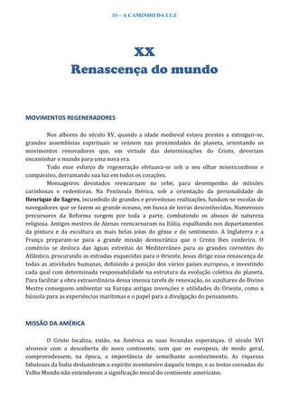 89 – A CAMINHO DA LUZ
XX
Renascença do mundo
MOVIMENTOS REGENERADORES
Nos albores do século XV, quando a idade medieval estava prestes a extinguir-se,
grandes assembleias espirituais se reúnem nas proximidades do planeta, orientando os
movimentos renovadores que, em virtude das determinações do Cristo, deveriam
encaminhar o mundo para uma nova era.
Todo esse esforço de regeneração efetuava-se sob o seu olhar misericordioso e
compassivo, derramando sua luz em todos os corações.
Mensageiros devotados reencarnam no orbe, para desempenho de missões
carinhosas e redentoras. Na Península Ibérica, sob a orientação da personalidade de
Henrique de Sagres, incumbido de grandes e proveitosas realizações, fundam-se escolas de
navegadores que se fazem ao grande oceano, em busca de terras desconhecidas. Numerosos
precursores da Reforma surgem por toda a parte, combatendo os abusos de natureza
religiosa. Antigos mestres de Atenas reencarnaram na Itália, espalhando nos departamentos
da pintura e da escultura as mais belas joias do gênio e do sentimento. A Inglaterra e a
França preparam-se para a grande missão democrática que o Cristo lhes conferira. O
comércio se desloca das águas estreitas do Mediterrâneo para as grandes correntes do
Atlântico, procurando as estradas esquecidas para o Oriente. Jesus dirige essa renascença de
todas as atividades humanas, definindo a posição dos vários países europeus, e investindo
cada qual com determinada responsabilidade na estrutura da evolução coletiva do planeta.
Para facilitar a obra extraordinária dessa imensa tarefa de renovação, os auxiliares do Divino
Mestre conseguem ambientar na Europa antigas invenções e utilidades do Oriente, como a
bússola para as experiências marítimas e o papel para a divulgação do pensamento.
MISSÃO DA AMÉRICA
O Cristo localiza, então, na América as suas fecundas esperanças. O século XVI
alvorece com a descoberta do novo continente, sem que os europeus, de modo geral,
compreendessem, na época, a importância de semelhante acontecimento. As riquezas
fabulosas da Índia deslumbram o espírito aventureiro daquele tempo, e as testas coroadas do
Velho Mundo não entenderam a significação moral do continente americano.
 