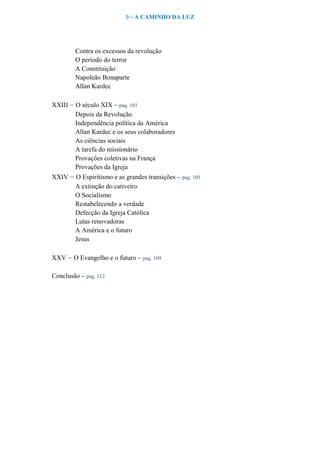 9 – A CAMINHO DA LUZ
Contra os excessos da revolução
O período do terror
A Constituição
Napoleão Bonaparte
Allan Kardec
XXIII – O século XIX – pag. 101
Depois da Revolução
Independência política da América
Allan Kardec e os seus colaboradores
As ciências sociais
A tarefa do missionário
Provações coletivas na França
Provações da Igreja
XXIV – O Espiritismo e as grandes transições – pag. 105
A extinção do cativeiro
O Socialismo
Restabelecendo a verdade
Defecção da Igreja Católica
Lutas renovadoras
A América e o futuro
Jesus
XXV – O Evangelho e o futuro – pag. 109
Conclusão – pag. 112
 