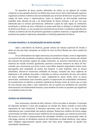 90 – Francisco Cândido Xavier (Emmanuel)
Os operários de Jesus, porém, abstraídos da crítica ou do aplauso do mundo,
cumprem os seus grandes deveres no âmbito das novas terras. Sob a determinação superior,
organizam as linhas evolutivas das nacionalidades que aí teriam de florescer no porvir. Nesse
campo de lutas novas e regeneradoras, todos os Espíritos de boa-vontade poderiam
trabalhar pelo advento da paz e da fraternidade do futuro humano, e foi por isso que,
laborando para os séculos porvindouros, definiram o papel de cada região no continente,
localizando o cérebro da nova civilização no ponto onde hoje se alinham os Estados Unidos
da América do Norte, e o seu coração nas extensões da terra farta e acolhedora onde floresce
o Brasil, na América do Sul. Os primeiros guardam os poderes materiais; o segundo detém as
primícias dos poderes espirituais, destinadas à civilização planetária do futuro.
O PLANO INVISÍVEL E A COLONIZAÇÃO DO NOVO MUNDO
Após a descoberta da América, grande esforço de seleção espiritual foi levado a
efeito no seio das lutas europeias, no intuito de criar no Novo Mundo um outro sentido de
evolução.
Se os colonizadores da região americana, nos primeiros tempos, eram os degredados
ou os proscritos das sociedades europeias, importa considerar que esses colonos não vinham
tão-somente das grandes capitais do antigo continente, na exclusiva observância do plano
material. Do mundo invisível, igualmente, partiram caravanas inúmeras de almas de boa-
vontade, que encarnaram nas terras novas, como filhos daqueles degredados muitas vezes
perseguidos pela iniquidade da justiça dos homens. A esses Espíritos mais ou menos
adiantados, aliaram-se numerosas entidades da Europa, cansadas das lutas inglórias de
hegemonia e de ambição, buscando a redenção no esforço construtivo de uma nova pátria
em bases sólidas de fraternidade e amor, originando-se, desse modo, entre os povos
americanos, sentimentos mais elevados, quanto à compreensão da comunidade continental.
Se reconhecemos na América a projeção espiritual da Europa, temos de convir que se trata
de uma Europa mais sábia e mais experiente, não só quanto aos problemas da concórdia
internacional e da solidariedade humana, como também em todas as questões que significam
os verdadeiros bens da vida.
APOGEU DA RENASCENÇA
Essa renascença, iniciada do Alto, clareou a Terra em todas as direções. A invenção
da imprensa facultava o mais alto progresso no mundo das ideias, criando as mais belas
expressões de vida intelectual. A literatura apresenta uma vida nova e as artes atingem
culminâncias que a posteridade não poderia alcançar. Numerosos artífices da Grécia antiga,
reencarnados na Itália, deixam traços indeléveis da sua passagem, nos mármores preciosos.
Há mesmo, em todos os departamentos das atividades artísticas, um pronunciado sabor da
vida grega, anterior às disciplinas austeras do Catolicismo na idade medieval, cujas regras,
aliás, atingiam rigorosamente apenas quem não fosse parte integrante do quadro das
autoridades eclesiásticas.
 